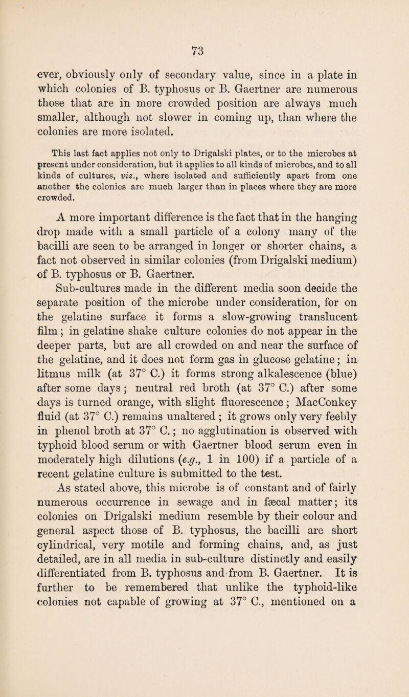 ever, obviously only of secondary value, since in a plate in which colonies of B. typhosus or B. Gaertner are numerous those that are in more crowded position are always much smaller, although not slower in coming up, than where the colonies are more isolated. This last fact applies not only to Drigalski plates, or to the microbes at present under consideration, but it applies to all kinds of microbes, and to all kinds of cultures, viz., where isolated and sufficiently apart from one another the colonies are much larger than in places where they are more crowded. A more important difference is the fact that in the hanging drop made with a small particle of a colony many of the bacilli are seen to be arranged in longer or shorter chains, a fact not observed in similar colonies (from Drigalski medium) of B. typhosus or B. Gaertner. Sub-cultures made in the different media soon decide the separate position of the microbe under consideration, for on the gelatine surface it forms a slow-growing translucent film ; in gelatine shake culture colonies do not appear in the deeper parts, but are all crowded on and near the surface of the gelatine, and it does not form gas in glucose gelatine; in litmus milk (at 37° C.) it forms strong alkalescence (blue) after some days ; neutral red broth (at 37° C.) after some days is turned orange, with slight fluorescence; MacConkey fluid (at 37° C.) remains unaltered ; it grows only very feebly in phenol broth at 37° C.; no agglutination is observed with typhoid blood serum or with Gaertner blood serum even in moderately high dilutions (e.g., 1 in 100) if a particle of a recent gelatine culture is submitted to the test. As stated above, this microbe is of constant and of fairly numerous occurrence in sewage and in faecal matter; its colonies on Drigalski medium resemble by their colour and general aspect those of B. typhosus, the bacilli are short cylindrical, very motile and forming chains, and, as just detailed, are in all media in sub-culture distinctly and easily differentiated from B. typhosus and-from B. Gaertner. It is further to be remembered that unlike the typhoid-like colonies not capable of growing at 37° C., mentioned on a