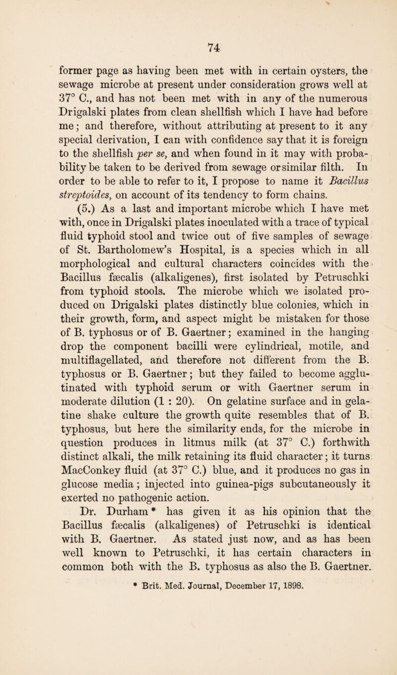 former page as having been met with in certain oysters, the sewage microbe at present under consideration grows well at 37° C., and has not been met with in any of the numerous Drigalski plates from clean shellfish which I have had before me; and therefore, without attributing at present to it any special derivation, I can with confidence say that it is foreign to the shellfish per se, and when found in it may with proba¬ bility be taken to be derived from sewage or similar filth. In order to be able to refer to it, I propose to name it Bacillus streptoides, on account of its tendency to form chains. (5.) As a last and important microbe which I have met with, once in Drigalski plates inoculated with a trace of typical fluid typhoid stool and twice out of five samples of sewage of St. Bartholomew’s Hospital, is a species which in all morphological and cultural characters coincides with the Bacillus fsecalis (alkaligenes), first isolated by Petruschki from typhoid stools. The microbe which we isolated pro¬ duced on Drigalski plates distinctly blue colonies, which in their growth, form, and aspect might be mistaken for those of B. typhosus or of B. Gaertner; examined in the hanging drop the component bacilli were cylindrical, motile, and multiflagellated, and therefore not different from the B. typhosus or B. Gaertner; but they failed to become agglu¬ tinated with typhoid serum or with Gaertner serum in moderate dilution (1 : 20). On gelatine surface and in gela¬ tine shake culture the growth quite resembles that of B. typhosus, but here the similarity ends, for the microbe in question produces in litmus milk (at 37° C.) forthwith distinct alkali, the milk retaining its fluid character; it turns MacConkey fluid (at 37° C.) blue, and it produces no gas in glucose media; injected into guinea-pigs subcutaneously it exerted no pathogenic action. Dr. Durham * has given it as his opinion that the Bacillus fa^calis (alkaligenes) of Petruschki is identical with B. Gaertner. As stated just now, and as has been well known to Petruschki, it has certain characters in common both with the B. typhosus as also the B. Gaertner. * Brit. Med. Journal, December 17, 1898.