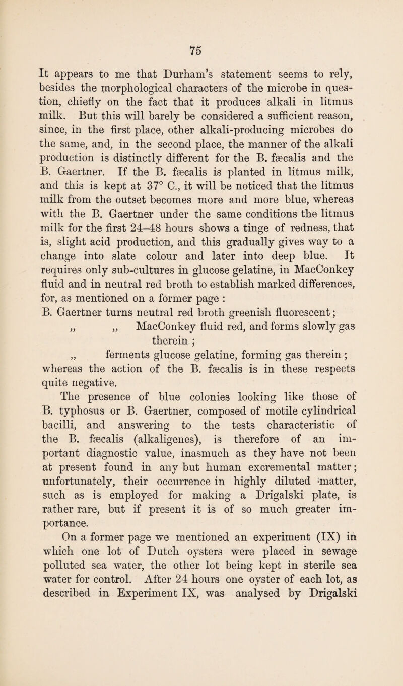 It appears to me that Durham’s statement seems to rely, besides the morphological characters of the microbe in ques¬ tion, chiefly on the fact that it produces alkali in litmus milk. But this will barely be considered a sufficient reason, since, in the first place, other alkali-producing microbes do the same, and, in the second place, the manner of the alkali production is distinctly different for the B. faecalis and the B. Gaertner. If the B. faecalis is planted in litmus milk, and this is kept at 37° C., it will be noticed that the litmus milk from the outset becomes more and more blue, whereas with the B. Gaertner under the same conditions the litmus milk for the first 24-48 hours shows a tinge of redness, that is, slight acid production, and this gradually gives way to a change into slate colour and later into deep blue. It requires only sub-cultures in glucose gelatine, in MacConkey fluid and in neutral red broth to establish marked differences, for, as mentioned on a former page : B. Gaertner turns neutral red broth greenish fluorescent; „ „ MacConkey fluid red, and forms slowly gas therein ; „ ferments glucose gelatine, forming gas therein ; whereas the action of the B. faecalis is in these respects quite negative. The presence of blue colonies looking like those of B. typhosus or B. Gaertner, composed of motile cylindrical bacilli, and answering to the tests characteristic of the B. faecalis (alkaligenes), is therefore of an im¬ portant diagnostic value, inasmuch as they have not been at present found in any but human excremental matter; unfortunately, their occurrence in highly diluted ‘matter, such as is employed for making a Drigalski plate, is rather rare, but if present it is of so much greater im¬ portance. On a former page we mentioned an experiment (IX) in which one lot of Dutch oysters were placed in sewage polluted sea water, the other lot being kept in sterile sea water for control. After 24 hours one oyster of each lot, as described in Experiment IX, was analysed by Drigalski