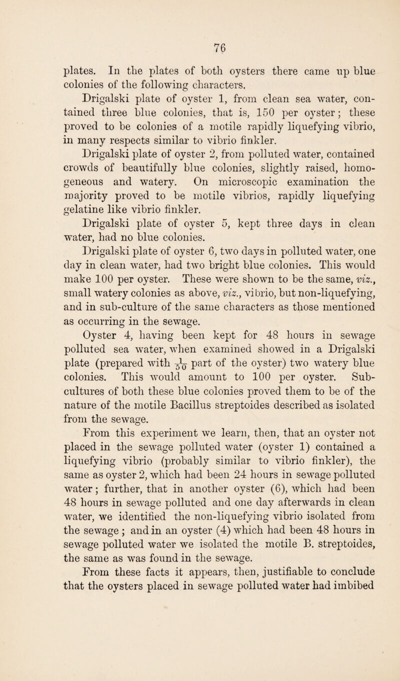 plates. In the plates of both oysters there came up blue colonies of the following characters. Drigalski plate of oyster 1, from clean sea water, con¬ tained three blue colonies, that is, 150 per oyster; these proved to be colonies of a motile rapidly liquefying vibrio, in many respects similar to vibrio finkler. Drigalski plate of oyster 2, from polluted water, contained crowds of beautifully blue colonies, slightly raised, homo¬ geneous and watery. On microscopic examination the majority proved to be motile vibrios, rapidly liquefying gelatine like vibrio finkler. Drigalski plate of oyster 5, kept three days in clean water, had no blue colonies. Drigalski plate of oyster 6, two days in polluted water, one day in clean water, had two bright blue colonies. This would make 100 per oyster. These were shown to be the same, viz., small watery colonies as above, viz., vibrio, but non-liquefying, and in sub-culture of the same characters as those mentioned as occurring in the sewage. Oyster 4, having been kept for 48 hours in sewage polluted sea water, when examined showed in a Drigalski plate (prepared with ^ part of the oyster) two watery blue colonies. This would amount to 100 per oyster. Sub¬ cultures of both these blue colonies proved them to be of the nature of the motile Bacillus streptoides described as isolated from the sewage. From this experiment we learn, then, that an oyster not placed in the sewage polluted water (oyster 1) contained a liquefying vibrio (probably similar to vibrio finkler), the same as oyster 2, which had been 24 hours in sewage polluted water; further, that in another oyster (6), which had been 48 hours in sewage polluted and one day afterwards in clean water, we identified the non-liquefying vibrio isolated from the sewage ; and in an oyster (4) which had been 48 hours in sewage polluted water we isolated the motile B. streptoides, the same as was found in the sewage. From these facts it appears, then, justifiable to conclude that the oysters placed in sewage polluted water had imbibed