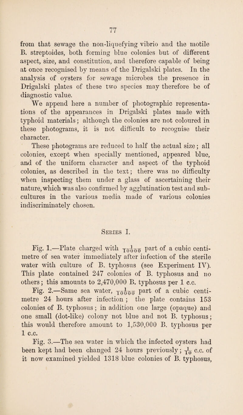 from that sewage the non-liquefying vibrio and the motile B. streptoides, both forming blue colonies but of different aspect, size, and constitution, and therefore capable of being at once recognised by means of the Drigalski plates. In the analysis of oysters for sewage microbes the presence in Drigalski plates of these two species may therefore be of diagnostic value. We append here a number of photographic representa¬ tions of the appearances in Drigalski plates made with typhoid materials; although the colonies are not coloured in these photograms, it is not difficult to recognise their character. These photograms are reduced to half the actual size; all colonies, except when specially mentioned, appeared blue, and of the uniform character and aspect of the typhoid colonies, as described in the text; there was no difficulty when inspecting them under a glass of ascertaining their nature, which was also confirmed by agglutination test and sub¬ cultures in the various media made of various colonies indiscriminately chosen. Series I. Dig. 1.—Plate charged with Pai't a cubic centi¬ metre of sea water immediately after infection of the sterile water with culture of B. typhosus (see Experiment IY). This plate contained 247 colonies of B. typhosus and no others; this amounts to 2,470,000 B. typhosus per 1 c.c. Fig. 2.—Same sea water, joooo Par^ °f a cubic centi¬ metre 24 hours after infection ; the plate contains 153 colonies of B. typhosus; in addition one large (opaque) and one small (dot-like) colony not blue and not B. typhosus; this would therefore amount to 1,530,000 B. typhosus per 1 c.c. Fig. 3.—The sea water in which the infected oysters had been kept had been changed 24 hours previously; c.c. of it now examined yielded 1318 blue colonies of B. typhosus,