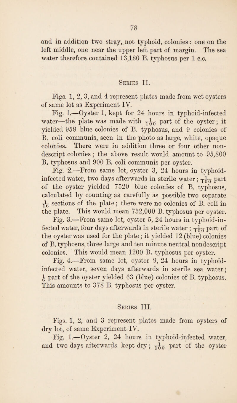 and in addition two stray, not typhoid, colonies: one on the left middle, one near the upper left part of margin. The sea water therefore contained 13,180 B. typhosus per 1 c.c. Series II. Bigs. 1, 2, 3, and 4 represent plates made from wet oysters of same lot as Experiment IV. Big. 1.—Oyster 1, kept for 24 hours in typhoid-infected water—the plate was made with part of the oyster; it yielded 958 blue colonies of B. typhosus, and 9 colonies of B. coli communis, seen in the photo as large, white, opaque colonies. There were in addition three or four other non¬ descript colonies ; the above result would amount to 95,800 B. typhosus and 900 B. coli communis per oyster. Big. 2.—Brom same lot, oyster 3, 24 hours in typhoid- infected water, two days afterwards in sterile water; Too part of the oyster yielded 7520 blue colonies of B. typhosus, calculated by counting as carefully as possible two separate sections of the plate; there were no colonies of B. coli in the plate. This would mean 752,000 B. typhosus per oyster. Big. 3.—Brom same lot, oyster 5, 24 hours in typhoid-in¬ fected water, four days afterwards in sterile water ; TJ-0- part of the oyster was used for the plate; it yielded 12 (blue) colonies of B. typhosus, three large and ten minute neutral nondescript colonies. This would mean 1200 B. typhosus per oyster. Big. 4.—Brom same lot, oyster 9, 24 hours in typhoid- infected water, seven days afterwards in sterile sea water; J part of the oyster yielded 63 (blue) colonies of B. typhosus. This amounts to 378 B. typhosus per oyster. Series III. Bigs. 1, 2, and 3 represent plates made from oysters of dry lot, of same Experiment IV. Big. 1.—Oyster 2, 24 hours in typhoid-infected water, and two days afterwards kept dry; part of the oyster