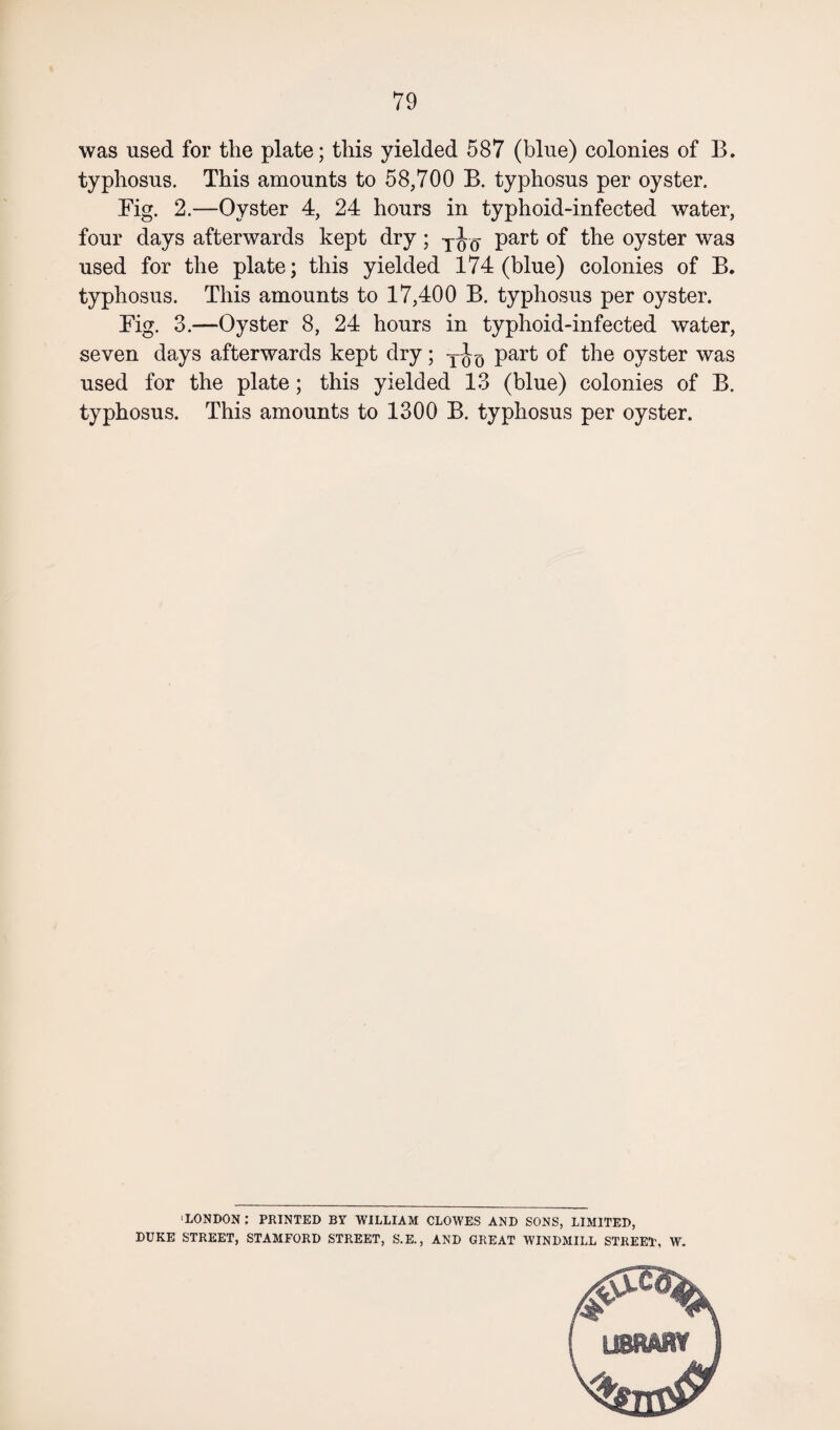 was used for the plate; this yielded 587 (blue) colonies of B. typhosus. This amounts to 58,700 B. typhosus per oyster. Fig. 2.—Oyster 4, 24 hours in typhoid-infected water, four days afterwards kept dry; Too part of the oyster was used for the plate; this yielded 174 (blue) colonies of B. typhosus. This amounts to 17,400 B. typhosus per oyster. Fig. 3.—Oyster 8, 24 hours in typhoid-infected water, seven days afterwards kept dry; T part of the oyster was used for the plate; this yielded 13 (blue) colonies of B. typhosus. This amounts to 1300 B. typhosus per oyster. 'LONDON : PRINTED BY WILLIAM CLOWES AND SONS, LIMITED, DUKE STREET, STAMFORD STREET, S.E., AND GREAT WINDMILL STREET, W.