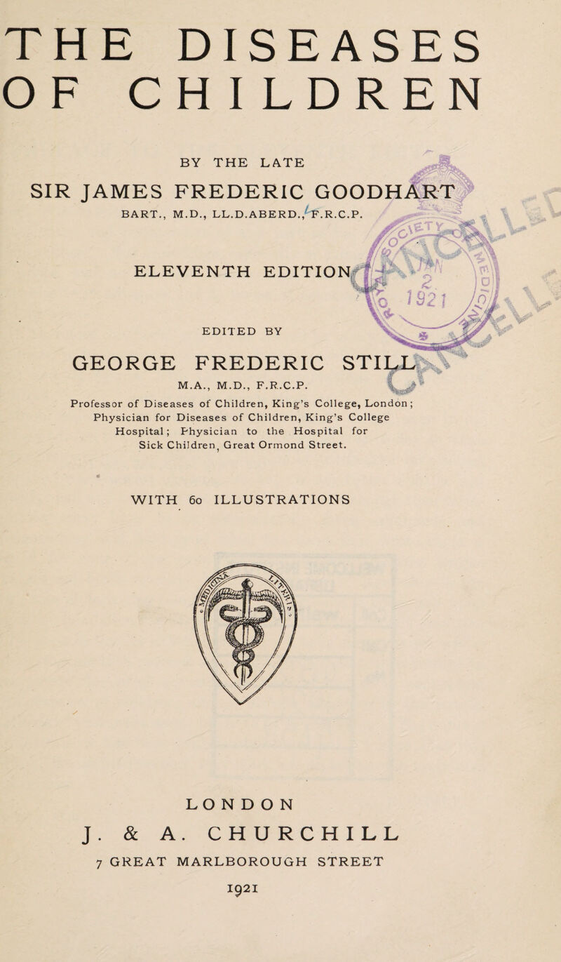 THE DISEASES OF CHILDREN BY THE LATE SIR JAMES FREDERIC GOODHART BART., M.D., LL.D.ABERD./f.R.C.P. ELEVENTH EDITION in £ vC* 1921 if) EDITED BY GEORGE FREDERIC M.A., M.D., F.R.C.P. Professor of Diseases of Children, King’s College, London; Physician for Diseases of Children, King’s College Hospital ; Physician to the Hospital for Sick Children. Great Ormond Street. WITH 60 ILLUSTRATIONS LONDON J. & A. CHURCHILL 7 GREAT MARLBOROUGH STREET I921