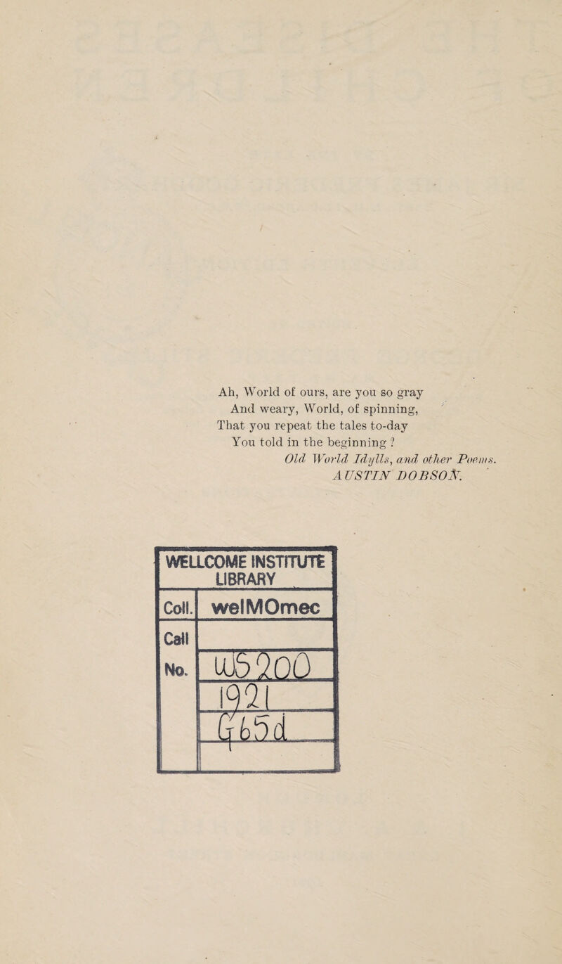 Ah, World of ours, are you so gray And weary, World, of spinning, That you repeat the tales to-day You told in the beginning ? Old World Idylls, and other Poem AUSTIN DOBSOAr. WELLCOME INSTITUTE LIBRARY Call. welMOmec Call No. UJ5 20O 192 Gt>5d ■ 1