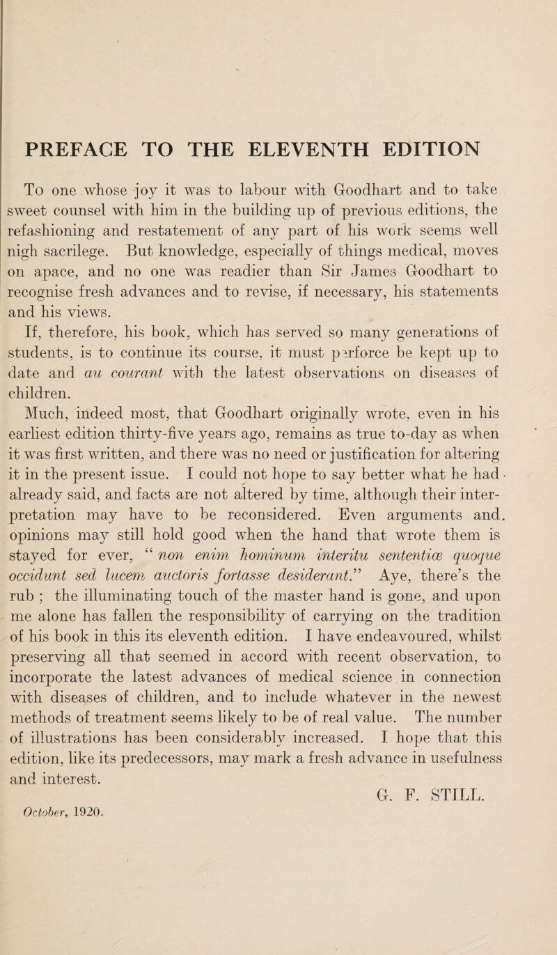 PREFACE TO THE ELEVENTH EDITION To one whose joy it was to labour with Goodhart and to take sweet counsel with him in the building up of previous editions, the refashioning and restatement of any part of his work seems well nigh sacrilege. But knowledge, especially of things medical, moves on apace, and no one was readier than Sir James Goodhart to recognise fresh advances and to revise, if necessary, his statements and his views. If, therefore, his book, which has served so many generations of students, is to continue its course, it must perforce be kept up to date and au courant with the latest observations on diseases of children. Much, indeed most, that Goodhart originally wrote, even in his earliest edition thirty-five years ago, remains as true to-day as when it was first written, and there was no need or justification for altering it in the present issue. I could not hope to say better what he had • already said, and facts are not altered by time, although their inter¬ pretation may have to be reconsidered. Even arguments and, opinions may still hold good when the hand that wrote them is stayed for ever, “ non enim hominum interitu sententice quoque occidunt sed lucem auctoris fortasse desiderant.” Aye, there’s the rub ; the illuminating touch of the master hand is gone, and upon me alone has fallen the responsibility of carrying on the tradition of his book in this its eleventh edition. I have endeavoured, whilst preserving all that seemed in accord with recent observation, to incorporate the latest advances of medical science in connection with diseases of children, and to include whatever in the newest methods of treatment seems likely to be of real value. The number of illustrations has been considerably increased. I hope that this edition, like its predecessors, may mark a fresh advance in usefulness and interest. G. F. STILL. October, 1920.