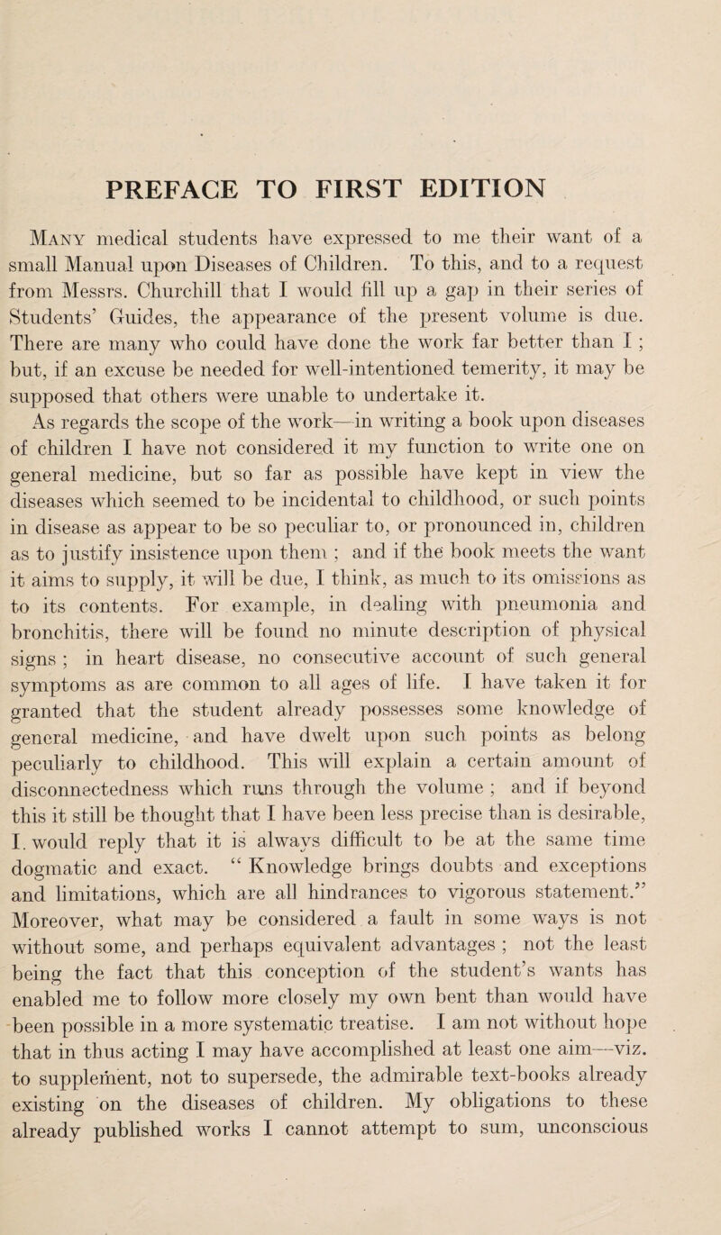 PREFACE TO FIRST EDITION Many medical students have expressed to me their want of a small Manual upon Diseases of Children. To this, and to a request from Messrs. Churchill that I would fill up a gap in their series of Students’ Guides, the appearance of the present volume is due. There are many who could have done the work far better than I ; but, if an excuse be needed for well-intentioned temerity, it may be supposed that others were unable to undertake it. As regards the scope of the work—in writing a book upon diseases of children I have not considered it my function to write one on general medicine, but so far as possible have kept in view the diseases which seemed to be incidental to childhood, or such points in disease as appear to be so peculiar to, or pronounced in, children as to justify insistence upon them ; and if the' book meets the want it aims to supply, it will be due, I think, as much to its omissions as to its contents. For example, in dealing with pneumonia and bronchitis, there will be found no minute description of physical signs ; in heart disease, no consecutive account of such general symptoms as are common to all ages of life. I have taken it for granted that the student already possesses some knowledge of general medicine, and have dwelt upon such points as belong peculiarly to childhood. This will explain a certain amount of disconnectedness which runs through the volume ; and if beyond this it still be thought that I have been less precise than is desirable, I. would reply that it is always difficult to be at the same time dogmatic and exact. “ Knowledge brings doubts and exceptions and limitations, which are all hindrances to vigorous statement.” Moreover, what may be considered a fault in some ways is not without some, and perhaps equivalent advantages ; not the least being the fact that this conception of the student’s wants has enabled me to follow more closely my own bent than would have been possible in a more systematic treatise. I am not without hope that in thus acting I may have accomplished at least one aim—viz. to supplement, not to supersede, the admirable text-books already existing on the diseases of children. My obligations to these already published works I cannot attempt to sum, unconscious