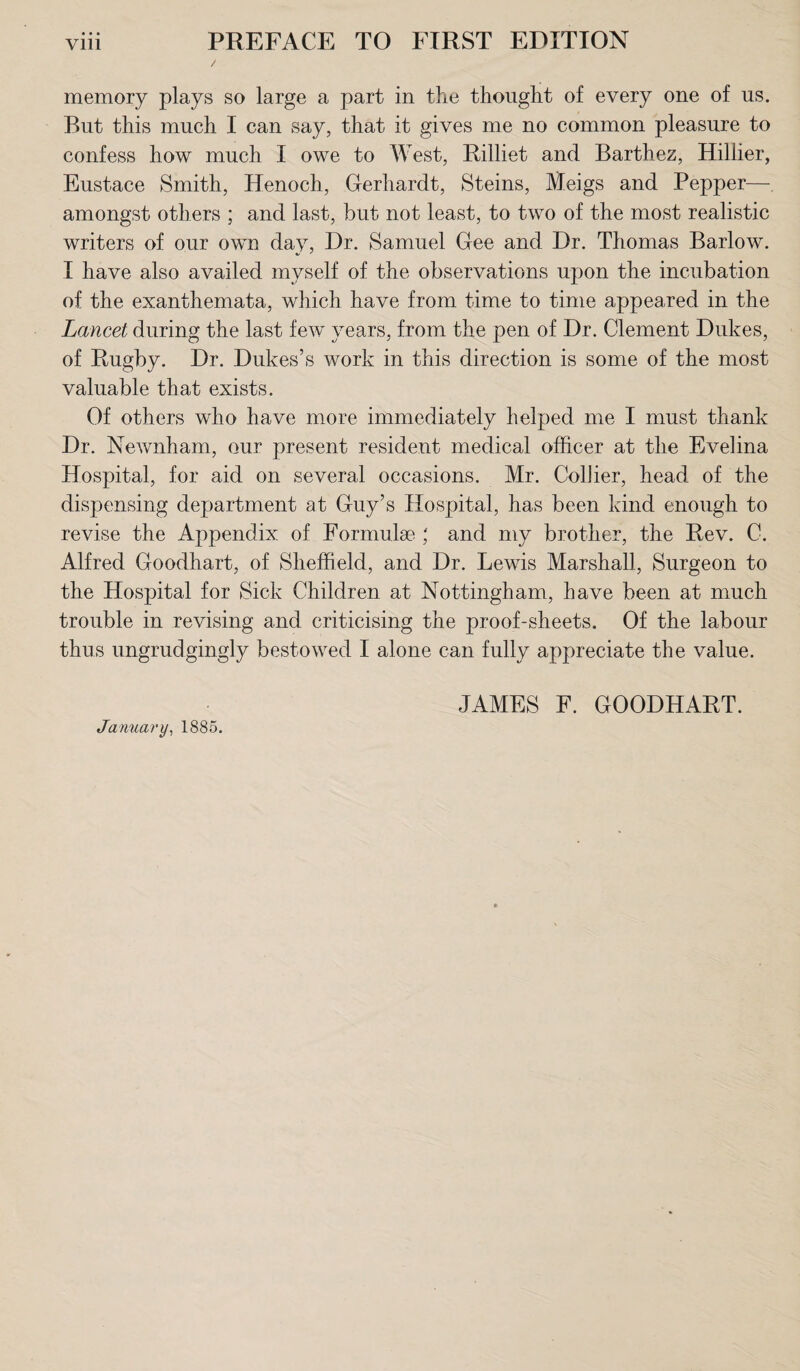 memory plays so large a part in the thought of every one of us. But this much I can say, that it gives me no common pleasure to confess how much I owe to West, Rilliet and Barthez, Hillier, Eustace Smith, Henoch, Gerhardt, Steins, Meigs and Pepper— amongst others ; and last, but not least, to two of the most realistic writers of our own day, Dr. Samuel Gee and Dr. Thomas Barlow. I have also availed myself of the observations upon the incubation of the exanthemata, which have from time to time appeared in the Lancet during the last few years, from the pen of Dr. Clement Dukes, of Rugby. Dr. Dukes’s work in this direction is some of the most valuable that exists. Of others who have more immediately helped me I must thank Dr. Newnham, our present resident medical officer at the Evelina Hospital, for aid on several occasions. Mr. Collier, head of the dispensing department at Guy’s Hospital, has been kind enough to revise the Appendix of Formulae ; and my brother, the Rev. C. Alfred Goodhart, of Sheffield, and Dr. Lewis Marshall, Surgeon to the Hospital for Sick Children at Nottingham, have been at much trouble in revising and criticising the proof-sheets. Of the labour thus ungrudgingly bestowed I alone can fully appreciate the value. JAMES F. GOODHART. January, 1885.