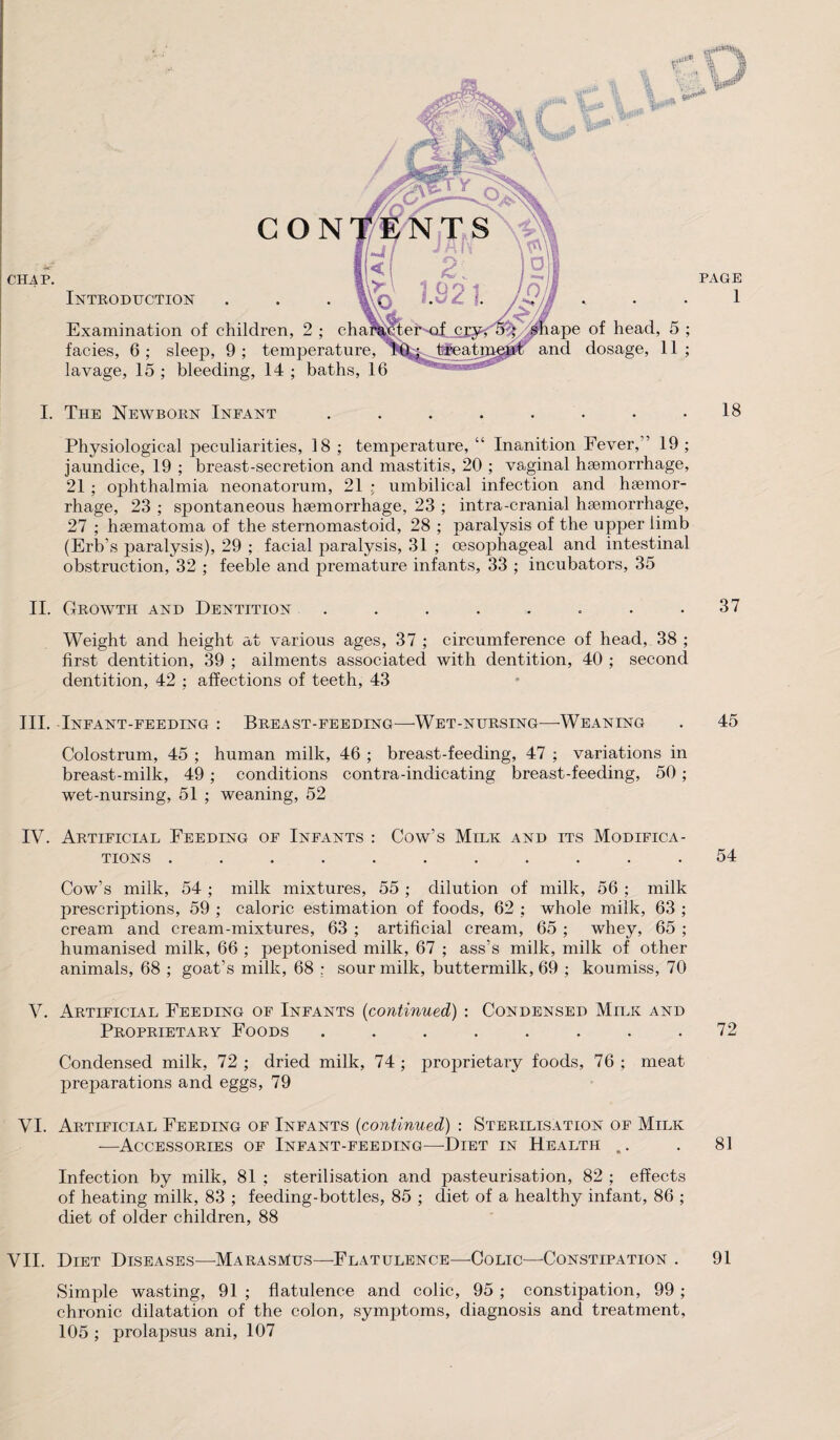 CON CHAP. pe of head, and dosage, Introduction Examination of children, 2 ; facies, 6 ; sleep, 9 ; temperature, lavage, 15 ; bleeding, 14 ; baths, 16 ■ s) PAGE 1 5 11 9 9 I. The Newborn Infant . . . . . . . .18 Physiological peculiarities, 18 ; temperature, “ Inanition Fever, ’ 19 ; jaundice, 19 ; breast-secretion and mastitis, 20 ; vaginal haemorrhage, 21 ; ophthalmia neonatorum, 21 ; umbilical infection and haemor¬ rhage, 23 ; spontaneous haemorrhage, 23 ; intra-cranial haemorrhage, 27 ; haematoma of the sternomastoid, 28 ; paralysis of the upper limb (Erb’s paralysis), 29 ; facial paralysis, 31 ; oesophageal and intestinal obstruction, 32 ; feeble and premature infants, 33 ; incubators, 35 II. Growth and Dentition . . . . . . . .37 Weight and height at various ages, 37 ; circumference of head, 38 ; first dentition, 39 ; ailments associated with dentition, 40 ; second dentition, 42 : affections of teeth, 43 III. Infant-feeding : Breast-feeding—Wet-nursing—Weaning . 45 Colostrum, 45 ; human milk, 46 ; breast-feeding, 47 ; variations in breast-milk, 49 ; conditions contra-indicating breast-feeding, 50; wet-nursing, 51 ; weaning, 52 IV. Artificial Feeding of Infants : Cow’s Milk and its Modifica¬ tions ........... 54 Cow’s milk, 54 ; milk mixtures, 55 ; dilution of milk, 56 ; milk prescriptions, 59 ; caloric estimation of foods, 62 ; whole milk, 63 ; cream and cream-mixtures, 63 ; artificial cream, 65 ; whey, 65 ; humanised milk, 66 ; peptonised milk, 67 ; ass’s milk, milk of other animals, 68 ; goat’s milk, 68 : sour milk, buttermilk, 69 ; koumiss, 70 V. Artificial Feeding of Infants (continued) : Condensed Milk and Proprietary Foods . . . . . . . .72 Condensed milk, 72 ; dried milk, 74 ; proprietary foods, 76 ; meat preparations and eggs, 79 VI. Artificlal Feeding of Infants (continued) : Sterilisation of Milk —Accessories of Infant-feeding—Diet in Health .. . 81 Infection by milk, 81 ; sterilisation and pasteurisation, 82 ; effects of heating milk, 83 ; feeding-bottles, 85 ; diet of a healthy infant, 86 ; diet of older children, 88 VII. Diet Diseases—Marasmus—Flatulence—Colic—Constipation . 91 Simple wasting, 91 ; flatulence and colic, 95 ; constipation, 99 ; chronic dilatation of the colon, symptoms, diagnosis and treatment, 105 ; prolapsus ani, 107