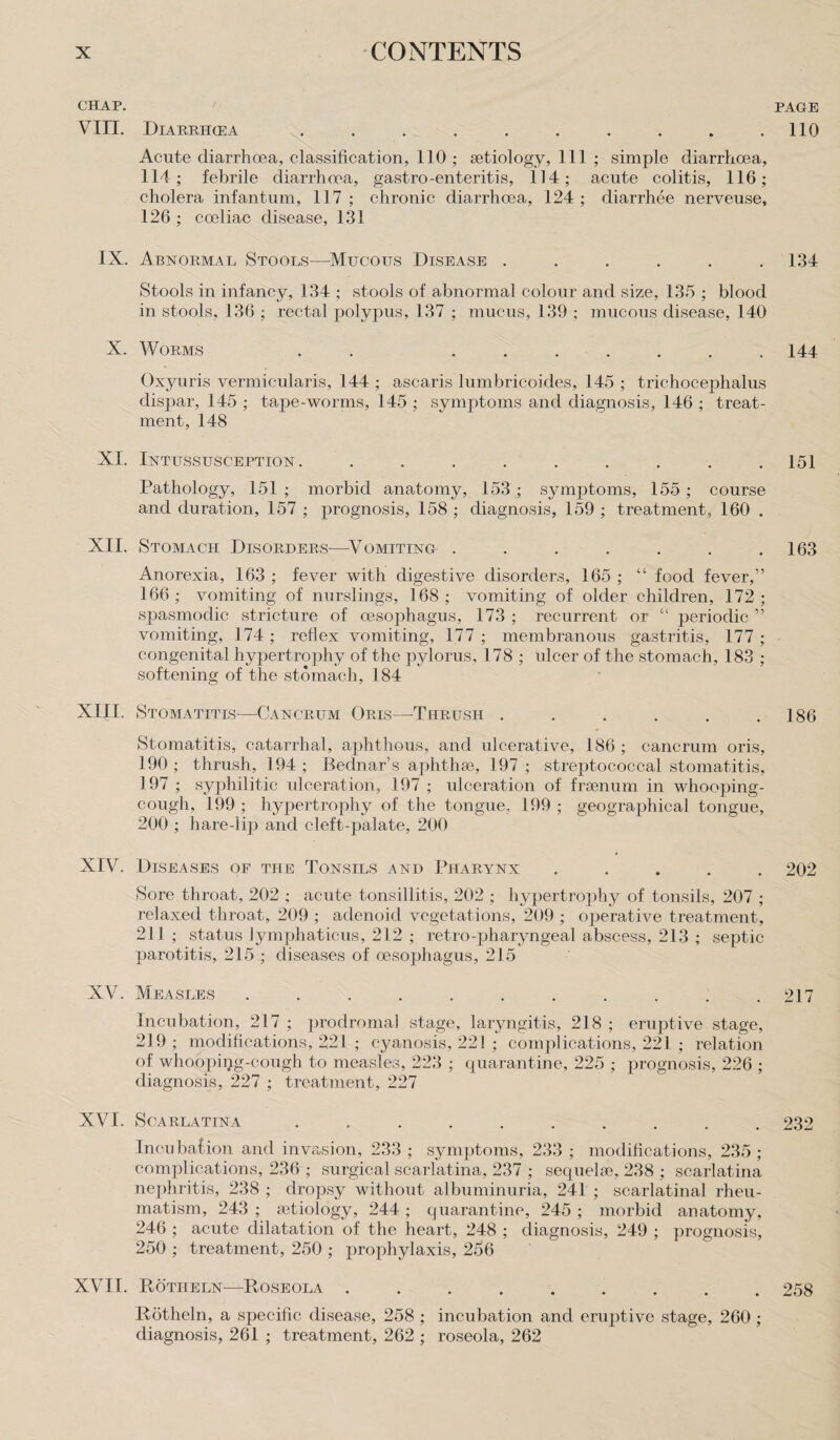 CHAP. PAGE VIII. DlARRHCEA . . . . . . . . . .110 Acute diarrhoea, classification, 110 ; aetiology, 111 ; simple diarrhoea, 114 ; febrile diarrhoea, gastro-enteritis, 114; acute colitis, 116; cholera infantum, 117 ; chronic diarrhoea, 124 ; diarrhee nerveuse, 126 ; coeliac disease, 131 IX. Abnormal Stools—Mucous Disease ...... 134 Stools in infancy, 134 ; stools of abnormal colour and size, 135 ; blood in stools, 136 ; rectal polypus, 137 ; mucus, 139 ; mucous disease, 140 X. Worms . . ....... 144 Oxyuris vermicularis, 144 ; ascaris lumbricoides, 145 ; trichocephalus dispar, 145 ; tape-worms, 145 ; symptoms and diagnosis, 146 ; treat¬ ment, 148 XI. Intussusception. ......... 151 Pathology, 151; morbid anatomy, 153 ; symptoms, 155; course and duration, 157 ; prognosis, 158 ; diagnosis, 159 ; treatment, 160 . XII. Stomach Disorders—-Vomiting . . . . . . .163 Anorexia, 163 ; fever with digestive disorders, 165 ; “ food fever,” 166 ; vomiting of nurslings, 168 ; vomiting of older children, 172 ; spasmodic stricture of oesophagus, 173 ; recurrent or “ periodic ” vomiting, 174 ; reflex vomiting, 177 ; membranous gastritis, 177 ; congenital hypertrophy of the pylorus, 178 ; ulcer of the stomach, 183 ; softening of the stomach, 184 XIII. Stomatitis—-Cancrum Oris—Thrush . . . . . .186 Stomatitis, catarrhal, aphthous, and ulcerative, 186; cancrum oris, 190 ; thrush, 194 ; Bednar’s aphthae, 197 ; streptococcal stomatitis, 197 ; syphilitic ulceration, 197 ; idceration of fraenum in whooping- cough, 199 ; hypertrophy of the tongue, 199 ; geographical tongue, 200 ; hare-lip and cleft-palate, 200 XIV. Diseases of the Tonsils and Pharynx ..... 202 Sore throat, 202 ; acute tonsillitis, 202 ; hypertrophy of tonsils, 207 ; relaxed throat, 209 ; adenoid vegetations, 209 ; operative treatment, 211 ; status lymphaticus, 212 ; retro--pharyngeal abscess, 213 ; septic parotitis, 215 ; diseases of oesophagus, 215 XV. Measles ........... 217 Incubation, 217 ; prodromal stage, laryngitis, 218 ; eruptive stage, 219; modifications, 221 ; cyanosis, 221 ; complications, 221 ; relation of whooping-cough to measles, 223 ; quarantine, 225 ; prognosis, 226 ; diagnosis, 227 ; treatment, 227 XVI. Scarlatina .......... 232 Incubation and invasion, 233 ; symptoms, 233 ; modifications, 235 ; complications, 236 ; surgical scarlatina, 237 ; sequelae, 238 ; scarlatina nephritis, 238 ; dropsy without albuminuria, 241 ; scarlatinal rheu¬ matism, 243 ; aetiology, 244; quarantine, 245 ; morbid anatomy, 246 ; acute dilatation of the heart, 248 ; diagnosis, 249 ; prognosis, 250 ; treatment, 250 ; prophylaxis, 256 XVII. Rotiieln—Roseola ......... 258 Rotheln, a specific disease, 258 ; incubation and eruptive stage, 260 ; diagnosis, 261 ; treatment, 262 ; roseola, 262