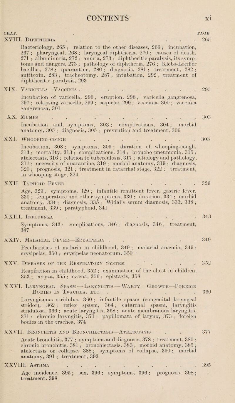 CHAP. PAGE XVIII. Diphtheria .......... 265 Bacteriology, 265 ; relation to the other diseases, 266 ; incubation, 267 ; pharyngeal, 268 ; laryngeal diphtheria, 270 ; causes of death, 271; albuminuria, 272 ; anuria, 273 ; diphtheritic paralysis, its symp¬ toms and dangers, 273 ; pathology of diphtheria, 276 ; Klebs-Loeffler bacillus, 278 ; quarantine, 280 ; diagnosis, 281 ; treatment, 282 ; antitoxin, 283 ; tracheotomy, 287 ; intubation, 292 ; treatment of diphtheritic paralysis, 293 XIX. Varicella—Vaccinia ......... 295 Incubation of varicella, 296 ; eruption, 296 ; varicella gangrenosa, 297 ; relapsing varicella, 299 ; sequelae, 299 ; vaccinia, 300 ; vaccinia gangrenosa, 301 XX. Mumps ........... 303 Incubation and. symptoms, 303 ; complications, 304; morbid anatomy, 305 ; diagnosis, 305 ; prevention and treatment, 306 XXI. Whooping-cough ......... 308 Incubation, 308; symptoms, 309 ; duration of whooping-cough, 313 ; mortality, 313 ; complications, 314 ; broncho-pneumonia, 315 ; atelectasis, 316 ; relation to tuberculosis, 317 ; aetiology and jiathology, 317 ; necessity of quarantine, 319 ; morbid anatomy, 319 ; diagnosis, 320; prognosis, 321 ; treatment in catarrhal stage, 322 ; treatment, in whooping stage, 324 XXII. Tvphoid Fever ......... 329 Age, 329 ; symptoms, 329 ; infantile remittent fever, gastric fever, 330 ; temperature and other symptoms, 330 ; duration, 334 ; morbid anatomy, 334 ; diagnosis, 335 ; Widal’s serum diagnosis, 333, 338 ; treatment, 339 ; paratyphoid, 341 XXIII. Influenza .......... 343 Symptoms, 343 ; complications, 346; diagnosis, 346; treatment, 347 XXIV. Malarial Fever—Erysipelas ....... 349 Peculiarities of malaria in childhood, 349 ; malarial anaemia, 349 ; erysipelas, 350 ; erysipelas neonatorum, 350 XXV. Diseases of the Respiratory System . . . . 352 Respiration in childhood, 352 ; examination of the chest in children, 353 ; coryza, 355 ; ozsena, 356 ; epistaxis, 358 XXVI. Laryngeal Spasm — Laryngitis — Warty Growth-—Foreign Bodies in Trachea, etc. ....... 360 Laryngismus stridulus, 360 ; infantile spasm (congenital laryngeal stridor), 362 ; reflex spasm, 364; catarrhal spasm, laryngitis stridulosa, 366 ; acute laryngitis, 368 ; acute membranous laryngitis, 371 ; chronic laryngitis, 371 ; papillomata of larynx, 373 ; foreign bodies in the trachea, 374 XXVII. Bronchitis and Bronchiectasis—-Atelectasis . . . 377 Acute bronchitis, 377 ; symptoms and diagnosis, 378 ; treatment, 380 ; chronic bronchitis, 381 ; bronchiectasis, 383 ; morbid anatomy, 385 ; atelectasis or collapse, 388; symptoms of collapse, 390; morbid anatomy, 391 ; treatment, 393 XXVIII. Asthma .......... 395 Age incidence, 395 ; sex, 396 ; symptoms, 396 ; prognosis, 398; treatment, 398