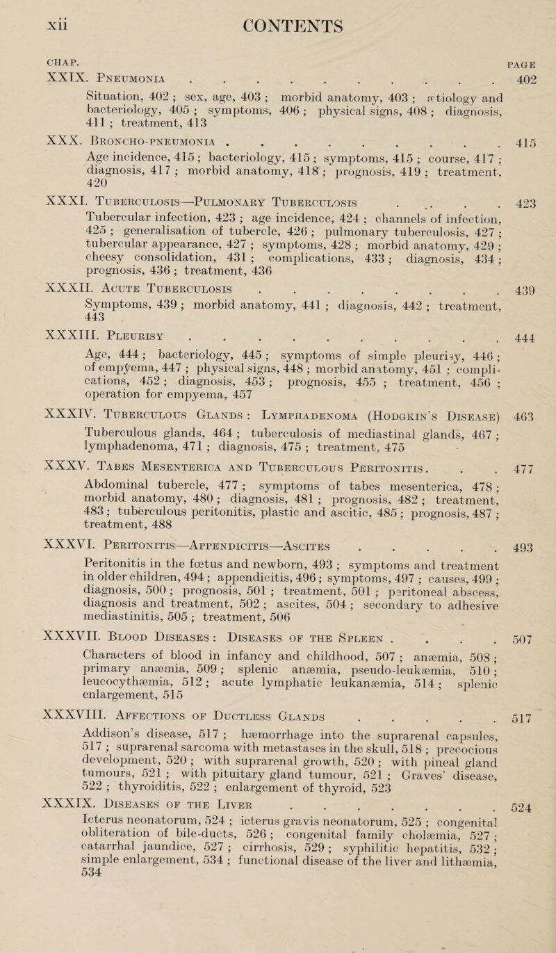 CHAP. XXIX. Pneumonia .......... Situation, 402 ; sex, age, 403 ; morbid anatomy, 403 ; atiology and bacteriology, 405 ; symptoms, 406 ; physical signs, 408 ; diagnosis, 411 ; treatment, 413 XXX. Broncho-pneumonia ......... Age incidence, 415 ; bacteriology, 415 ; symptoms, 415 ; course, 417 ; diagnosis, 417 ; morbid anatomy, 418 ; prognosis, 419 ; treatment, 420 XXXI. Tuberculosis—Pulmonary Tuberculosis . .. Tubercular infection, 423 ; age incidence, 424 ; channels of infection, 425 ; generalisation of tubercle, 426 ; pulmonary tuberculosis, 427 ; tubercular appearance, 427 ; symptoms, 428 ; morbid anatomy, 429 ; cheesy consolidation, 431 ; complications, 433; diagnosis, 434; prognosis, 436 ; treatment, 436 XXXII. Acute Tuberculosis ........ Symptoms, 439 ; morbid anatomy, 441 ; diagnosis, 442 ; treatment, 443 XXXIII. Pleurisy.. Age, 444; bacteriology, 445 ; symptoms of simple pleurisy, 446 ; of empyema, 447 ; physical signs, 448 ; morbid anatomy, 451 : compli¬ cations, 452; diagnosis, 453 ; prognosis, 455 ; treatment, 456 ; operation for empyema, 457 XXXIV. Tuberculous Glands : Lympiiadenoma (Hodgkin’s Disease) Tuberculous glands, 464 ; tuberculosis of mediastinal glands, 467 ; lymphadenoma, 471 ; diagnosis, 475 ; treatment, 475 XXXV. Tabes Mesenterica and Tuberculous Peritonitis. Abdominal tubercle, 477 ; symptoms of tabes mesenterica, 478; morbid anatomy, 480 ; diagnosis, 481 ; prognosis, 482 ; treatment, 483 ; tuberculous peritonitis, plastic and ascitic, 485 ; prognosis, 487 ; treatment, 488 XXXVI. Peritonitis—'Appendicitis—Ascites ..... Peritonitis in the foetus and newborn, 493 ; symptoms and treatment in older children, 494; appendicitis, 496; symptoms, 497 ; causes, 499 ; diagnosis, 500 ; prognosis, 501 ; treatment, 501 ; peritoneal abscess’ diagnosis and treatment, 502 ; ascites, 504 ; secondary to adhesive mediastinitis, 505 ; treatment, 506 XXXVII. Blood Diseases : Diseases oe the Spleen .... Characters of blood in infancy and childhood, 507 ; anaemia, 508 ; primary anaemia, 509; splenic anaemia, pseudo-leukaemia, 510; leucocythaemia, 512; acute lymphatic leukanaemia, 514; splenic enlargement, 515 XXXVIII. Affections of Ductless Glands ..... Addison’s disease, 517 ; haemorrhage into the suprarenal capsules, 517 ; suprarenal sarcoma with metastases in the skull, 518 ; precocious development, 520 ; with suprarenal growth, 520 ; with pineal gland tumours, 521 ; with pituitary gland tumour, 521 ; Graves’ disease, 522 ; thyroiditis, 522 ; enlargement of thyroid, 523 XXXIX. Diseases of the Liver ...... Icterus neonatorum, 524 ; icterus gravis neonatorum, 525 ; congenital obliteration of bile-ducts, 526 ; congenital family cholaemia, 527 ; catarrhal jaundice, 527 ; cirrhosis, 529 ; syphilitic hepatitis, 532 \ simple enlargement, 534 ; functional disease of the liver and lithaunial 534 PAGE 402 415 423 439 444 463 477 493 507 517 524