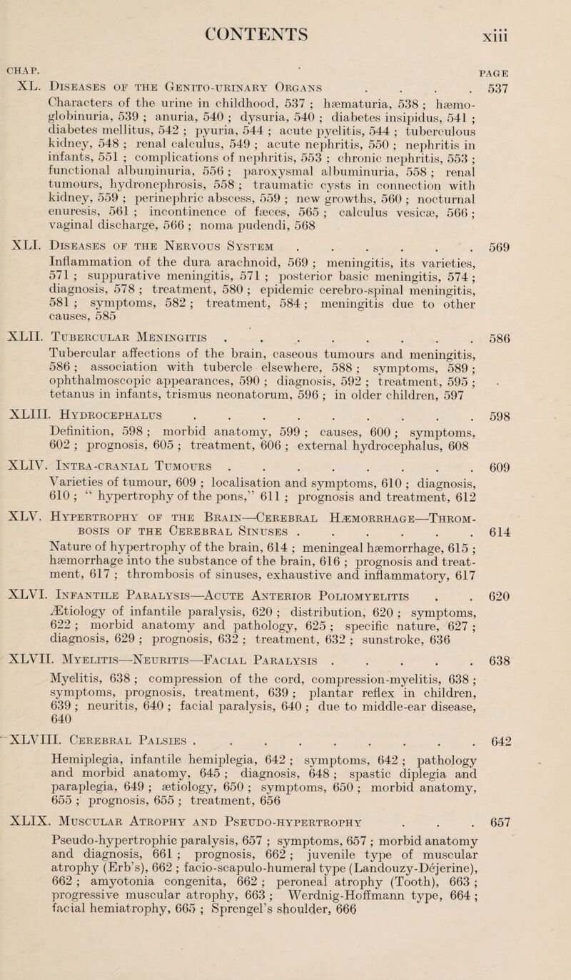 CHAP. ' PAGE XL. Diseases of the Genito-urinary Organs .... 537 Characters of the urine in childhood, 537 ; haematuria, 538 ; haemo- globinuria, 539 ; anuria, 540 ; dysuria, 540 ; diabetes insipidus, 541 ; diabetes mellitus, 542 ; pyuria, 544 ; acute pyelitis, 544 ; tuberculous kidney, 548 ; renal calculus, 549 ; acute nephritis, 550 ; nephritis in infants, 551 ; complications of nephritis, 553 ; chronic nephritis, 553 ; functional albuminuria, 556 ; paroxysmal albuminuria, 558 ; renal tumours, hydronephrosis, 558 ; traumatic cysts in connection with kidney, 559 ; perinephric abscess, 559 ; new growths, 560 ; nocturnal enuresis, 561 ; incontinence of faeces, 565 ; calculus vesicae, 566 ; vaginal discharge, 566 ; noma pudendi, 568 XLI. Diseases of the Nervous System ...... 569 Inflammation of the dura arachnoid, 569 ; meningitis, its varieties, 571 ; suppurative meningitis, 571 ; posterior basic meningitis, 574 ; diagnosis, 578 ; treatment, 580 ; epidemic cerebro-spinal meningitis, 581 ; symptoms, 582 ; treatment, 584; meningitis due to other causes, 585 XLII. Tubercular Meningitis . ...... 586 Tubercular affections of the brain, caseous tumours and meningitis, 586; association with tubercle elsewhere, 588 ; symptoms, 589; ophthalmoscopic appearances, 590 ; diagnosis, 592 ; treatment, 595 ; tetanus in infants, trismus neonatorum, 596 ; in older children, 597 XLIII. Hydrocephalus ......... 598 Definition, 598 ; morbid anatomy, 599 ; causes, 600 ; symptoms, 602 ; prognosis, 605 ; treatment, 606 ; external hydrocephalus, 608 XLIV. Intra-cranial Tumours ........ 609 Varieties of tumour, 609 ; localisation and symptoms, 610 ; diagnosis, 610 ; “ hypertrophy of the pons,” 611 ; prognosis and treatment, 612 XLV. Hypertrophy of the Brain—Cerebral Haemorrhage—Throm¬ bosis of the Cerebral Sinuses . . . . . .614 Nature of hypertrophy of the brain, 614 ; meningeal haemorrhage, 615 ; haemorrhage into the substance of the brain, 616 ; prognosis and treat¬ ment, 617 ; thrombosis of sinuses, exhaustive and inflammatory, 617 XLVI. Infantile Paralysis—-Acute Anterior Poliomyelitis . . 620 iEtiology of infantile paralysis, 620 ; distribution, 620 ; symptoms, 622 ; morbid anatomy and pathology, 625 ; specific nature, 627 ; diagnosis, 629 ; prognosis, 632 ; treatment, 632 ; sunstroke, 636 XLVII. Myelitis—-Neuritis—Facial Paralysis ..... 638 Myelitis, 638 ; compression of the cord, compression-myelitis, 638 ; symptoms, prognosis, treatment, 639; plantar reflex in children, 639 ; neuritis, 640 ; facial paralysis, 640 ; due to middle-ear disease, 640 XLVIII. Cerebral Palsies . ........ 642 Hemiplegia, infantile hemiplegia, 642 ; symptoms, 642 ; pathology and morbid anatomy, 645 ; diagnosis, 648 ; spastic diplegia and paraplegia, 649 ; aetiology, 650 ; symptoms, 650 ; morbid anatomy, 655 ; prognosis, 655 ; treatment, 656 XLIX. Muscular Atrophy and Pseudo-hypertrophy . . . 657 Pseudo-hypertrophic paralysis, 657 ; symptoms, 657 ; morbid anatomy and diagnosis, 661 ; prognosis, 662; juvenile type of muscular atrophy (Erb’s), 662 ; facio-scapulo-humeral type (Landouzy-Dejerine), 662 ; amyotonia congenita, 662 ; peroneal atrophy (Tooth), 663 ; progressive muscular atrophy, 663 ; Werdnig-Hoffmann type, 664 ; facial hemiatrophy, 665 ; Sprengel’s shoulder, 666