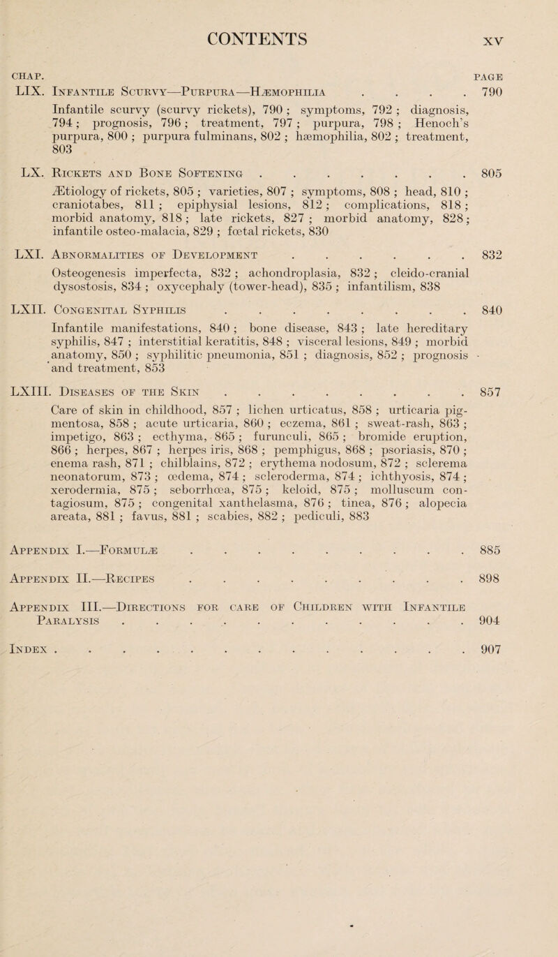 CHAP. LIX. Infantile Scurvy—Purpura—Hemophilia .... Infantile scurvy (scurvy rickets), 790 ; symptoms, 792 ; diagnosis, 794; prognosis, 796; treatment, 797; purpura, 798 ; Henoch’s purpura, 800 ; purpura fulminans, 802 ; haemophilia, 802 ; treatment, 803 LX. Rickets and Bone Softening ....... Aetiology of rickets, 805 ; varieties, 807 ; symptoms, 808 ; head, 810 ; craniotabes, 811; epiphysial lesions, 812; complications, 818; morbid anatomy, 818; late rickets, 827; morbid anatomy, 828; infantile osteo-malacia, 829 ; foetal rickets, 830 LXI. Abnormalities of Development ...... Osteogenesis imperfecta, 832 ; achondroplasia, 832 ; cleido-cranial dysostosis, 834 ; oxycephaly (tower-head), 835 ; infantilism, 838 LXII. Congenital Syphilis ........ Infantile manifestations, 840 ; bone disease, 843 ; late hereditary syphilis, 847 ; interstitial keratitis, 848 ; visceral lesions, 849 ; morbid anatomy, 850 ; syjihilitic pneumonia, 851 ; diagnosis, 852 ; prognosis and treatment, 853 LXIII. Diseases of the Skin ........ Care of skin in childhood, 857 ; lichen urticatus, 858 ; urticaria pig¬ mentosa, 858 ; acute urticaria, 860 ; eczema, 861 ; sweat-rash, 863 ; impetigo, 863 ; ecthyma, 865 ; furunc-uli, 865 ; bromide eruption, 866 ; herpes, 867 ; herpes iris, 868 ; iiemphigus, 868 ; psoriasis, 870 ; enema rash, 871 ; chilblains, 872 ; erythema nodosum, 872 ; sclerema neonatorum, 873 ; oedema, 874 ; scleroderma, 874 ; ichthyosis, 874 ; xerodermia, 875; seborrhoea, 875; keloid, 875; molluscum con- tagiosum, 875 ; congenital xanthelasma, 876 ; tinea, 876 ; alopecia areata, 881 ; favus, 881 ; scabies, 882 ; pediculi, 883 Appendix I.—-Formulas ......... Appendix II.—Recipes ......... Appendix III.—Directions for care of Children with Infantile Paralysis ........... PAGE 790 805 832 840 857 885 898 904 Index . 907