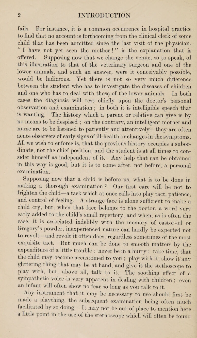 fails. For instance, it is a common occurrence in hospital practice to find that no account is forthcoming from the clinical clerk of some child that has been admitted since the last visit of the physician. “ I have not yet seen the mother ! ” is the explanation that is offered. Supposing now that we change the venue, so to speak, of this illustration to that of the veterinary surgeon and one of the lower animals, and such an answer, were it conceivably possible, would be ludicrous. Yet there is not so very much difference between the student who has to investigate the diseases of children and one who has to deal with those of the lower animals. In both cases the diagnosis will rest chiefly upon the doctor’s personal observation and examination ; in both it is intelligible speech that is wanting. The history which a parent or relative can give is by no means to be despised ; on the contrary, an intelligent mother and nurse are to be listened to patiently and attentively—they are often acute observers of early signs of ill-health or changes in the symptoms. All we wish to enforce is, that the previous history occupies a subor¬ dinate, not the chief position, and the student is at all times to con¬ sider himself as independent of it. Any help that can be obtained in this way is good, but it is to come after, not before, a personal examination. Supposing now that a child is before us, what is to be done in making a thorough examination ? Our first care will be not to frighten the child—a task which at once calls into play tact, patience, and control of feeling. A strange face is alone sufficient to make a child cry, but, when that face belongs to the doctor, a word very early added to the child’s small repertory, and when, as is often the case, it is associated indelibly with the memory of castor-oil or Gregory’s powder, inexperienced nature can hardly be expected not to revolt and revolt it often does, regardless sometimes of the most exquisite tact. But much can be done to smooth matters by the expenditure of a little trouble : never be in a hurry ; take time, that the child may become accustomed to you ; play with it, show it any glittering thing that may be at hand, and give it the stethoscope to play with, but, above all, talk to it. The soothing effect of a sympathetic voice is very apparent in dealing with children ; even an infant will often show no fear so long as you talk to it. Any instrument that it may be necessary to use should first be made a plaything, the subsequent examination being often much facilitated by so doing. It may not be out of place to mention here a little point in the use of the stethoscope which will often be found