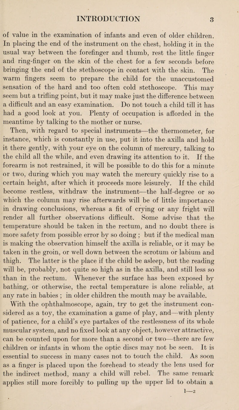 of value in the examination of infants and even of older children. In placing the end of the instrument on the chest, holding it in the usual way between the forefinger and thumb, rest the little finger and ring-finger on the skin of the chest for a few seconds before bringing the end of the stethoscope in contact with the skin. The warm fingers seem to prepare the child for the unaccustomed sensation of the hard and too often cold stethoscope. This may seem but a trifling point, but it may make just the difference between a difficult and an easy examination. Do not touch a child till it has had a good look at you. Plenty of occupation is afforded in the meantime by talking to the mother or nurse. Then, with regard to special instruments—the thermometer, for instance, which is constantly in use, put it into the axilla and hold it there gently, with your eye on the column of mercury, talking to the child all the while, and even drawing its attention to it. If the forearm is not restrained, it will be possible to do this for a minute or two, during which you may watch the mercury quickly rise to a certain height, after which it proceeds more leisurely. If the child become restless, withdraw the instrument?—the half-degree or so which the column may rise afterwards will be of little importance in drawing conclusions, whereas a fit of crying or any fright will render all further observations difficult. Some advise that the temperature should be taken in the rectum, and no doubt there is more safety from possible error by so doing ; but if the medical man is making the observation himself the axilla is reliable, or it may be taken in the groin, or well down between the scrotum or labium and thigh. The latter is the place if the child be asleep, but the reading will be, probably, not quite so high as in the axilla, and still less so than in the rectum. Whenever the surface has been exposed by bathing, or otherwise, the rectal temperature is alone reliable, at any rate in babies ; in older children the mouth may be available. With the ophthalmoscope, again, try to get the instrument con¬ sidered as a toy, the examination a game of play, and—with plenty of patience, for a child’s eye partakes of the restlessness of its whole muscular system, and no fixed look at any object, however attractive, can be counted upon for more than a second or two—there are few children or infants in whom the optic discs may not be seen. It is essential to success in many cases not to touch the child. As soon as a finger is placed upon the forehead to steady the lens used for the indirect method, many a child will rebel. The same remark applies still more forcibly to pulling up the upper lid to obtain a