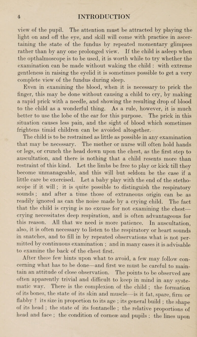 view of the pupil. The attention must be attracted by playing the Light on and off the eye, and skill will come with practice in ascer¬ taining the state of the fundus by repeated momentary glimpses rather than by any one prolonged view. If the child is asleep when the opthalmoscope is to be used, it is worth while to try whether the examination can be made without waking the child : with extreme gentleness in raising the eyelid it is sometimes possible to get a very complete view of the fundus during sleep. Even in examining the blood, when it is necessary to prick the finger, this may be done without causing a child to cry, by making a rapid prick with a needle, and showing the resulting drop of blood to the child as a wonderful thing. As a rule, however, it is much better to use the lobe of the ear for this purpose. The prick in this situation causes less pain, and the sight of blood which sometimes frightens timid children can be avoided altogether. The child is to be restrained as little as possible in any examination that may be necessary. The mother or nurse will often hold hands or legs, or crunch the head down upon the chest, as the first step to auscultation, and there is nothing that a child resents more than restraint of this kind. Let the limbs be free to play or kick till they become unmanageable, and this will but seldom be the case if a little care be exercised. Let a baby play with the end of the stetho¬ scope if it will; it is quite possible to distinguish the respiratory sounds ; and after a time those of extraneous origin can be as readily ignored as can the noise made by a crying child. The fact that the child is crying is no excuse for not examining the chest— crying necessitates deep respiration, and is often advantageous for this reason. All that we need is more patience. In auscultation, also, it is often necessary to listen to the respiratory or heart sounds in snatches, and to fill in by repeated observations what is not per¬ mitted by continuous examination ; and in many cases it is advisable to examine the back of the chest first. After these few hints upon what to avoid, a few may follow con¬ cerning what has to be done—and first we must be careful to main¬ tain an attitude of close observation. The points to be observed are often apparently trivial and difficult to keep in mind in any syste¬ matic way. There is the complexion of the child ; the formation of its bones, the state of its skin and muscle—is it fat, spare, firm or flabby ? its size in proportion to its age ; its general build ; the shape of its head ; the state of its fontanelle ; the relative proportions of head and face ; the condition of cornese and pupils ; the lines upon