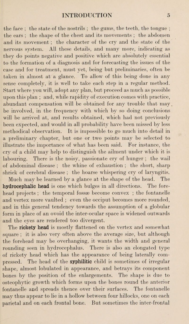the face ; the state of the nostrils ; the gums, the teeth, the tongue ; the ears ; the shape of the chest and its movements ; the abdomen and its movement ; the character of the cry and the state of the nervous system. All these details, and many more, indicating as they do points negative and positive which are absolutely essential to the formation of a diagnosis and for forecasting the issues of the case and for treatment, must yet, being but preliminaries, often be taken in almost at a glance. To allow of this being done in any sense completely, it is well to take each step in a regular method. Start where you will, adopt any plan, but proceed as much as possible upon this plan ; and, while rapidity of execution comes with practice, abundant compensation will be obtained for any trouble that may. be involved, in the frequency with which by so doing conclusions will be arrived at, and results obtained, which had not previously been expected, and would in all probability have been missed by less methodical observation. It is impossible to go much into detail in a preliminary chapter, but one or two points may be selected to illustrate the importance of what has been said. For instance, the cry of a child may help to distinguish the ailment under which it is labouring. There is the noisy, passionate cry of hunger ; the wail of abdominal disease ; the whine of exhaustion ; the short, sharp shriek of cerebral disease ; the hoarse whispering cry of laryngitis. Much may be learned by a glance at the shape of the head. The hydrocephalic head is one which bulges in all directions. The fore¬ head projects ; the temporal fossae become convex ; the fontanelle and vertex more vaulted ; even the occiput becomes more rounded, and in this general tendency towards the assumption of a globular form in place of an ovoid the inter-ocular space is widened outwards and the eyes are rendered too divergent. The rickety head is mostly flattened on the vertex and somewhat square ; it is also very often above the average size, but although the forehead may be overhanging, it wants the width and general rounding seen in hydrocephalus. There is also an elongated type of rickety head which has the appearance of being laterally com¬ pressed. The head of the syphilitic child is sometimes of irregular shape, almost lobulated in appearance, and betrays its component bones by the position of the enlargements. The shape is due to osteophytic growth which forms upon the bones round the anterior fontanelle and spreads thence over their surfaces. The fontanelle may thus appear to lie in a hollow between four hillocks, one on each parietal and on each frontal bone. But sometimes the inter-frontal