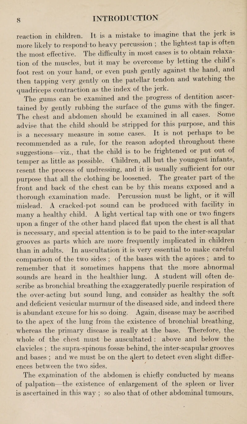 reaction in children. It is a mistake to imagine that the jerk is more likely to respond-to heavy percussion ; the lightest tap is often the most effective. The difficulty in most cases is to obtain relaxa¬ tion of the muscles, but it may be overcome by letting the child s foot rest on your hand, or even push gently against the hand, and then tapping very gently on the patellar tendon and watching the quadriceps contraction as the index of the jerk. The gums can be examined and the progress of dentition ascer¬ tained by gently rubbing the surface of the gums with tne finger. The chest and abdomen should be examined in all cases. Some advise that the child should be stripped for this purpose, and this is a necessary measure in some cases. It is not perhaps to be recommended as a rule, for the reason adopted throughout these suggestions—viz., that the child is to be frightened or put out of temper as little as possible. Children, all but the youngest infants, resent the process of undressing, and it is usually sutticient for our purpose that all the clothing be loosened. The greater part of the front and back of the chest can be by this means exposed and a thorough examination made. Percussion must be light, or it will mislead. A cracked-pot sound can be produced with facility in many a healthy child. A light vertical tap with one or two fingers upon a finger of the other hand placed flat upon the chest is all that is necessary, and special attention is to be paid to the inter-scapular grooves as parts which are more frequently implicated in children than in adults. In auscultation it is very essential to make careful comparison of the two sides ; of the bases with the apices ; and to remember that it sometimes happens that the more abnormal sounds are heard in the healthier lung. A student will often de¬ scribe as bronchial breathing the exaggeratedly puerile respiration of the over-acting but sound lung, and consider as healthy the soft and deficient vesicular murmur of the diseased side, and indeed there is abundant excuse for his so doing. Again, disease may be ascribed to the apex of the lung from the existence of bronchial breathing, whereas the primary disease is really at the base. Therefore, the whole of the chest must be auscultated : above and below the clavicles ; the supra-spinous fossae behind, the inter-scapular grooves and bases ; and we must be on the alert to detect even slight differ¬ ences between the two sides. The examination of the abdomen is chiefly conducted by means of palpation—the existence of enlargement of the spleen or liver is ascertained in this way ; so also that of other abdominal tumours.