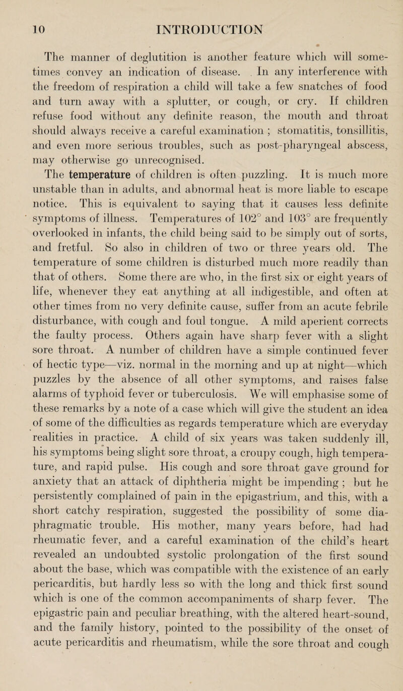 The manner of deglutition is another feature which will some¬ times convey an indication of disease. In any interference with the freedom of respiration a child will take a few snatches of food and turn away with a splutter, or cough, or cry. If children refuse food without any definite reason, the mouth and throat should always receive a careful examination ; stomatitis, tonsillitis, and even more serious troubles, such as post-pharyngeal abscess, may otherwise go unrecognised. The temperature of children is often puzzling. It is much more unstable than in adults, and abnormal heat is more liable to escape notice. This is equivalent to saying that it causes less definite symptoms of illness. Temperatures of 102° and 103° are frequently overlooked in infants, the child being said to be simply out of sorts, and fretful. So also in children of two or three years old. The temperature of some children is disturbed much more readily than that of others. Some there are who, in the first six or eight years of life, whenever they eat anything at all indigestible, and often at other times from no very definite cause, suffer from an acute febrile disturbance, with cough and foul tongue. A mild aperient corrects the faulty process. Others again have sharp fever with a slight sore throat. A number of children have a simple continued fever of hectic type—viz. normal in the morning and up at night—which puzzles by the absence of all other symptoms, and raises false alarms of typhoid fever or tuberculosis. We will emphasise some of these remarks by a note of a case which will give the student an idea of some of the difficulties as regards temperature which are everyday realities in practice. A child of six years was taken suddenly ill, his symptoms being slight sore throat, a croupy cough, high tempera¬ ture, and rapid pulse. His cough and sore throat gave ground for anxiety that an attack of diphtheria might be impending ; but he persistently complained of pain in the epigastrium, and this, with a short catchy respiration, suggested the possibility of some dia¬ phragmatic trouble. His mother, many years before, had had rheumatic fever, and a careful examination of the child’s heart revealed an undoubted systolic prolongation of the first sound about the base, which was compatible with the existence of an early pericarditis, but hardly less so with the long and thick first sound which is one of the common accompaniments of sharp fever. The epigastric pain and peculiar breathing, with the altered heart-sound, and the family history, pointed to the possibility of the onset of acute pericarditis and rheumatism, while the sore throat and cough