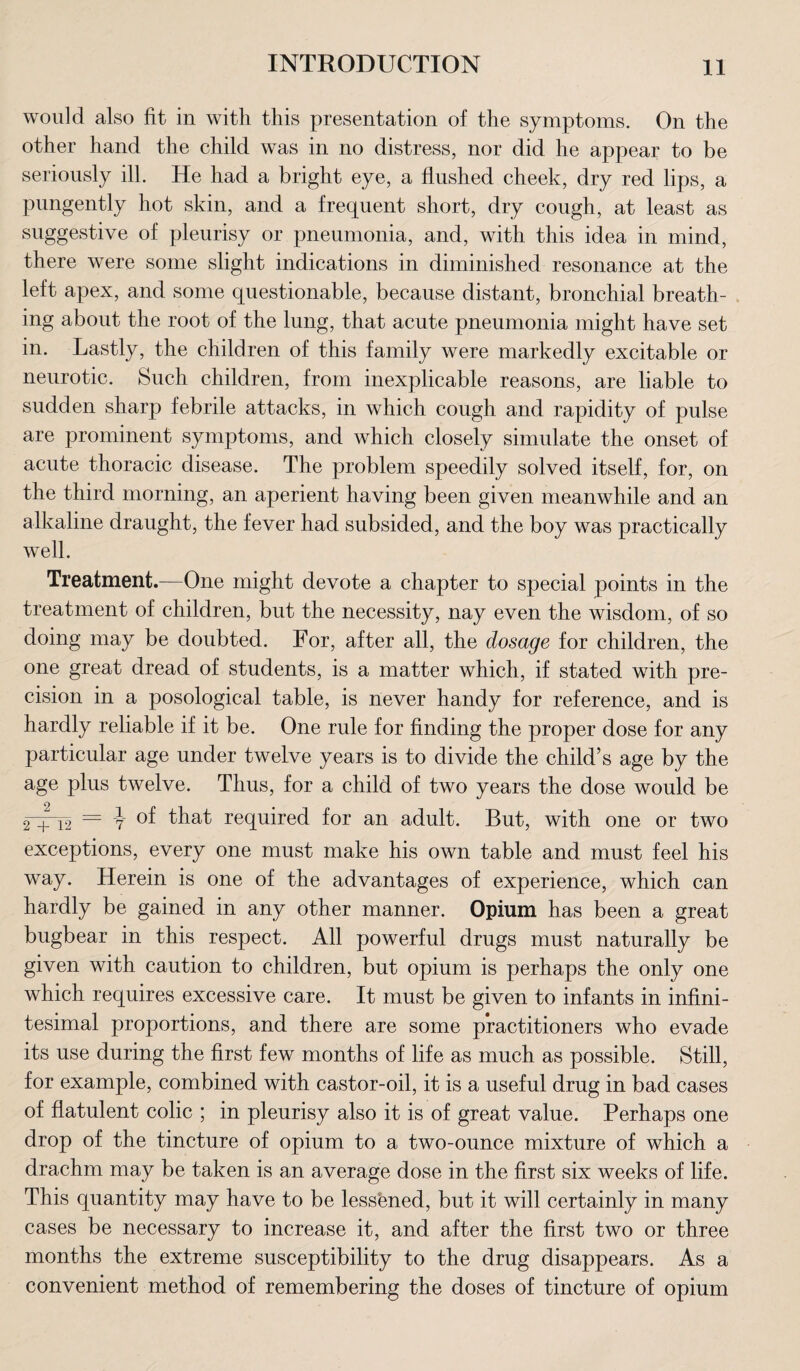 would also fit in with this presentation of the symptoms. On the other hand the child was in no distress, nor did he appear to be seriously ill. He had a bright eye, a flushed cheek, dry red lips, a pungently hot skin, and a frequent short, dry cough, at least as suggestive of pleurisy or pneumonia, and, with this idea in mind, there were some slight indications in diminished resonance at the left apex, and some questionable, because distant, bronchial breath¬ ing about the root of the lung, that acute pneumonia might have set in. Lastly, the children of this family were markedly excitable or neurotic. Such children, from inexplicable reasons, are liable to sudden sharp febrile attacks, in which cough and rapidity of pulse are prominent symptoms, and which closely simulate the onset of acute thoracic disease. The problem speedily solved itself, for, on the third morning, an aperient having been given meanwhile and an alkaline draught, the fever had subsided, and the boy was practically well. Treatment.—One might devote a chapter to special points in the treatment of children, but the necessity, nay even the wisdom, of so doing may be doubted. For, after all, the dosage for children, the one great dread of students, is a matter which, if stated with pre¬ cision in a posological table, is never handy for reference, and is hardly reliable if it be. One rule for finding the proper dose for any particular age under twelve years is to divide the child’s age by the age plus twelve. Thus, for a child of two years the dose would be 2 + 12 = y that required for an adult. But, with one or two exceptions, every one must make his own table and must feel his way. Herein is one of the advantages of experience, which can hardly be gained in any other manner. Opium has been a great bugbear in this respect. All powerful drugs must naturally be given with caution to children, but opium is perhaps the only one which requires excessive care. It must be given to infants in infini¬ tesimal proportions, and there are some practitioners who evade its use during the first few months of life as much as possible. Still, for example, combined with castor-oil, it is a useful drug in bad cases of flatulent colic ; in pleurisy also it is of great value. Perhaps one drop of the tincture of opium to a two-ounce mixture of which a drachm may be taken is an average dose in the first six weeks of life. This quantity may have to be lessened, but it will certainly in many cases be necessary to increase it, and after the first two or three months the extreme susceptibility to the drug disappears. As a convenient method of remembering the doses of tincture of opium