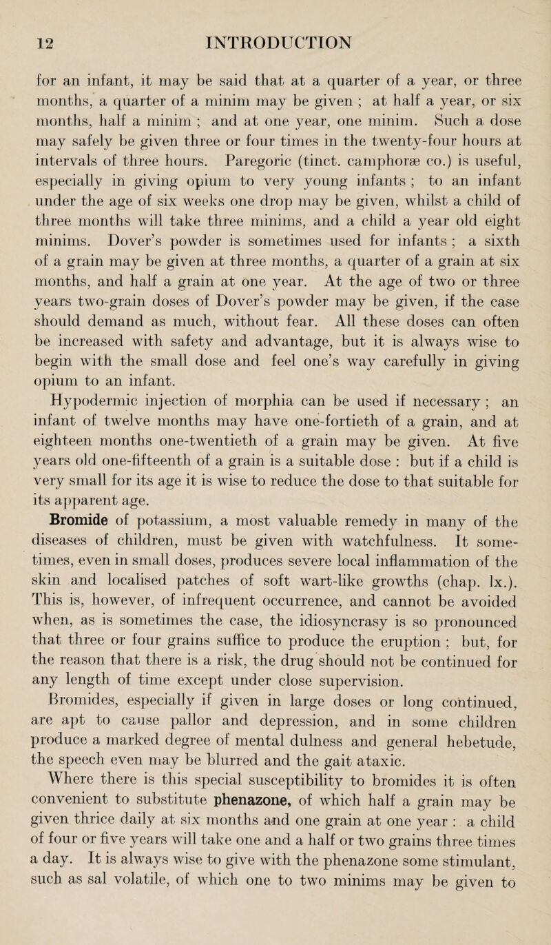 for an infant, it may be said that at a quarter of a year, or three months, a quarter of a minim may be given ; at half a year, or six months, half a minim ; and at one year, one minim. Such a dose may safely be given three or four times in the twenty-four hours at intervals of three hours. Paregoric (tinct. camphorse co.) is useful, especially in giving opium to very young infants ; to an infant under the age of six weeks one drop may be given, whilst a child of three months will take three minims, and a child a year old eight minims. Dover’s powder is sometimes used for infants ; a sixth of a grain may be given at three months, a quarter of a grain at six months, and half a grain at one year. At the age of two or three years two-grain doses of Dover’s powder may be given, if the case should demand as much, without fear. All these doses can often be increased with safety and advantage, but it is always wise to begin with the small dose and feel one’s way carefully in giving opium to an infant. Hypodermic injection of morphia can be used if necessary ; an infant of twelve months may have one-fortieth of a grain, and at eighteen months one-twentieth of a grain may be given. At five years old one-fifteenth of a grain is a suitable dose : but if a child is very small for its age it is wise to reduce the dose to that suitable for its apparent age. Bromide of potassium, a most valuable remedy in many of the diseases of children, must be given with watchfulness. It some¬ times, even in small doses, produces severe local inflammation of the skin and localised patches of soft wart-like growths (chap. lx.). This is, however, of infrequent occurrence, and cannot be avoided when, as is sometimes the case, the idiosyncrasy is so pronounced that three or four grains suffice to produce the eruption ; but, for the reason that there is a risk, the drug should not be continued for any length of time except under close supervision. Bromides, especially if given in large doses or long continued, are apt to cause pallor and depression, and in some children produce a marked degree of mental dulness and general hebetude, the speech even may be blurred and the gait ataxic. Where there is this special susceptibility to bromides it is often convenient to substitute phenazone, of which half a grain may be given thrice daily at six months and one grain at one year : a child of four or five years will take one and a half or two grains three times a day. It is always wise to give with the phenazone some stimulant, such as sal volatile, of which one to two minims may be given to