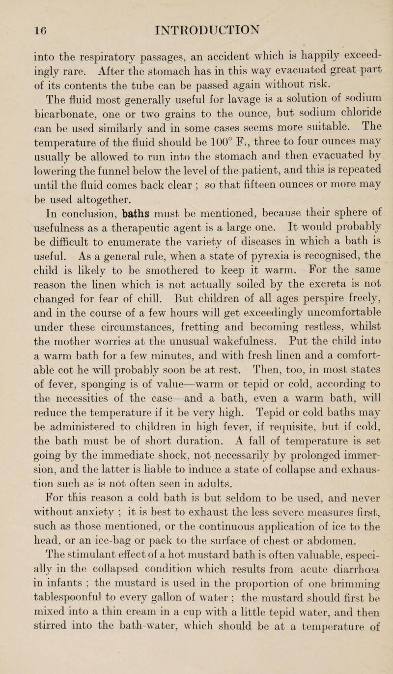 into the respiratory passages, an accident which is happily exceed¬ ingly rare. After the stomach has in this way evacuated great part of its contents the tube can be passed again without risk. The fluid most generally useful for lavage is a solution of sodium bicarbonate, one or two grains to the ounce, but sodium chloride can be used similarly and in some cases seems more suitable. The temperature of the fluid should be 100° F., three to four ounces may usually be allowed to run into the stomach and then evacuated by lowering the funnel below the level of the patient, and this is repeated until the fluid comes back clear ; so that fifteen ounces or more may be used altogether. In conclusion, baths must be mentioned, because their sphere of usefulness as a therapeutic agent is a large one. It would probably be difficult to enumerate the variety of diseases in which a bath is useful. As a general rule, when a state of pyrexia is recognised, the child is likely to be smothered to keep it warm. For the same reason the linen which is not actually soiled by the excreta is not changed for fear of chill. But children of all ages perspire freely, and in the course of a few hours will get exceedingly uncomfortable under these circumstances, fretting and becoming restless, whilst the mother worries at the unusual wakefulness. Put the child into a warm bath for a few minutes, and with fresh linen and a comfort¬ able cot he will probably soon be at rest. Then, too, in most states of fever, sponging is of value—warm or tepid or cold, according to the necessities of the case—and a bath, even a warm bath, will reduce the temperature if it be very high. Tepid or cold baths may be administered to children in high fever, if requisite, but if cold, the bath must be of short duration. A fall of temperature is set going by the immediate shock, not necessarily by prolonged immer¬ sion, and the latter is liable to induce a state of collapse and exhaus¬ tion such as is not often seen in adults. For this reason a cold bath is but seldom to be used, and never without anxiety ; it is best to exhaust the less severe measures first, such as those mentioned, or the continuous application of ice to the head, or an ice-bag or pack to the surface of chest or abdomen. The stimulant effect of a hot mustard bath is often valuable, especi¬ ally in the collapsed condition which results from acute diarrhoea in infants ; the mustard is used in the proportion of one brimming tablespoonful to every gallon of water ; the mustard should first be mixed into a thin cream in a cup with a little tepid water, and then stirred into the bath-water, which should be at a temperature of