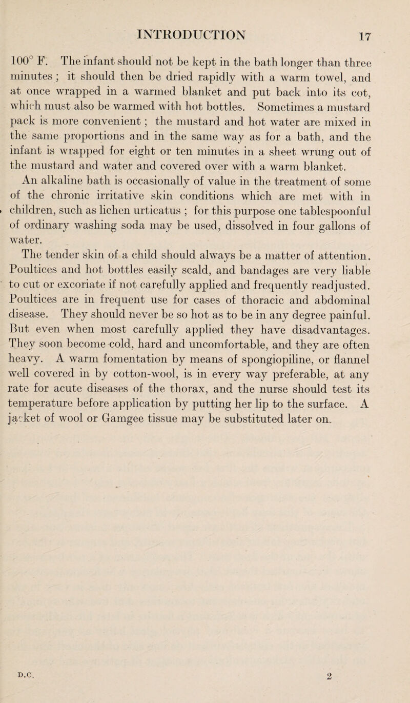 100° F. The infant should not be kept in the bath longer than three minutes ; it should then be dried rapidly with a warm towel, and at once wrapped in a warmed blanket and put back into its cot, which must also be warmed with hot bottles. Sometimes a mustard pack is more convenient; the mustard and hot water are mixed in the same proportions and in the same way as for a bath, and the infant is wrapped for eight or ten minutes in a sheet wrung out of the mustard and water and covered over with a warm blanket. An alkaline bath is occasionally of value in the treatment of some of the chronic irritative skin conditions which are met with in children, such as lichen urticatus ; for this purpose one tablespoonful of ordinary washing soda may be used, dissolved in four gallons of water. The tender skin of a child should always be a matter of attention. Poultices and hot bottles easily scald, and bandages are very liable to cut or excoriate if not carefully applied and frequently readjusted. Poultices are in frequent use for cases of thoracic and abdominal disease. They should never be so hot as to be in any degree painful. But even when most carefully applied they have disadvantages. They soon become cold, hard and uncomfortable, and they are often heavy. A warm fomentation by means of spongiopiline, or flannel well covered in by cotton-wool, is in every way preferable, at any rate for acute diseases of the thorax, and the nurse should test its temperature before application by putting her lip to the surface. A jacket of wool or Gamgee tissue may be substituted later on. D.C. 2
