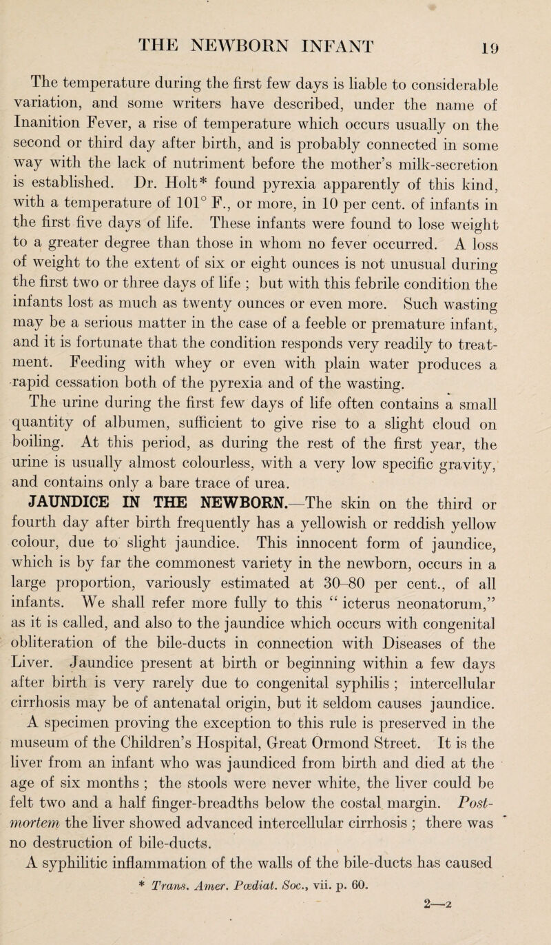 The temperature during the first few days is liable to considerable variation, and some writers have described, under the name of Inanition Fever, a rise of temperature which occurs usually on the second or third day after birth, and is probably connected in some way with the lack of nutriment before the mother’s milk-secretion is established. Dr. Holt* found pyrexia apparently of this kind, with a temperature of 101° F., or more, in 10 per cent, of infants in the first five days of life. These infants were found to lose weight to a greater degree than those in whom no fever occurred. A loss of weight to the extent of six or eight ounces is not unusual during the first two or three days of life ; but with this febrile condition the infants lost as much as twenty ounces or even more. Such wasting may be a serious matter in the case of a feeble or premature infant, and it is fortunate that the condition responds very readily to treat¬ ment. Feeding with whey or even with plain water produces a rapid cessation both of the pyrexia and of the wasting. The urine during the first few days of life often contains a small quantity of albumen, sufficient to give rise to a slight cloud on boiling. At this period, as during the rest of the first year, the urine is usually almost colourless, with a very low specific gravity, and contains only a bare trace of urea. JAUNDICE IN THE NEWBORN.—The skin on the third or fourth day after birth frequently has a yellowish or reddish yellow colour, due to slight jaundice. This innocent form of jaundice, which is by far the commonest variety in the newborn, occurs in a large proportion, variously estimated at 30-80 per cent., of all infants. We shall refer more fully to this “ icterus neonatorum,” as it is called, and also to the jaundice which occurs with congenital obliteration of the bile-ducts in connection with Diseases of the Liver. Jaundice present at birth or beginning within a few days after birth is very rarely due to congenital syphilis ; intercellular cirrhosis may be of antenatal origin, but it seldom causes jaundice. A specimen proving the exception to this rule is preserved in the museum of the Children’s Hospital, Great Ormond Street. It is the liver from an infant who was jaundiced from birth and died at the age of six months ; the stools were never white, the liver could be felt two and a half finger-breadths below the costal margin. Post¬ mortem the liver showed advanced intercellular cirrhosis ; there was no destruction of bile-ducts. v A syphilitic inflammation of the walls of the bile-ducts has caused * Trans. Amer. Pcediat. Soc., vii. p. 60. 2—2