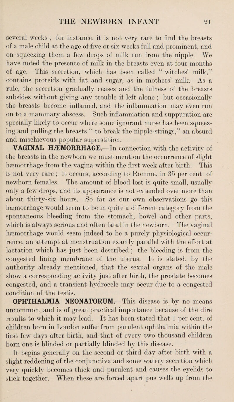 several weeks ; for instance, it is not very rare to find the breasts of a male child at the age of five or six weeks full and prominent, and on squeezing them a few drops of milk run from the nipple. We have noted the presence of milk in the breasts even at four months of age. This secretion, which has been called “ witches’ milk,” contains proteids with fat and sugar, as in mothers’ milk. As a rule, the secretion gradually ceases and the fulness of the breasts subsides without giving any trouble if left alone ; but occasionally the breasts become inflamed, and the inflammation may even run on to a mammary abscess. Such inflammation and suppuration are specially likely to occur where some ignorant nurse has been squeez¬ ing and pulling the breasts “ to break the nipple-strings,” an absurd and mischievous popular superstition. VAGINAL HAEMORRHAGE.—In connection with the activity of the breasts in the newborn we must mention the occurrence of slight haemorrhage from the vagina within the first week after birth. This is not very rare ; it occurs, according to Romme, in 35 per cent, of newborn females. The amount of blood lost is quite small, usually only a few drops, and its appearance is not extended over more than about thirty-six hours. So far as our own observations go this haemorrhage would seem to be in quite a different category from the spontaneous bleeding from the stomach, bowel and other parts, which is always serious and often fatal in the newborn. The vaginal haemorrhage would seem indeed to be a purely physiological occur¬ rence, an attempt at menstruation exactly parallel with the effort at lactation which has just been described ; the bleeding is from the congested lining membrane of the uterus. It is stated, by the authority already mentioned, that the sexual organs of the male show a corresponding activity just after birth, the prostate becomes congested, and a transient hydrocele may occur due to a congested condition of the testis. OPHTHALMIA NEONATORUM.—This disease is by no means uncommon, and is of great practical importance because of the dire results to which it may lead. It has been stated that 1 per cent, of children born in London suffer from purulent ophthalmia within the first few days after birth, and that of every two thousand children born one is blinded or partially blinded by this disease. It begins generally on the second or third day after birth with a slight reddening of the conjunctiva and some watery secretion which very quickly becomes thick and purulent and causes the eyelids to stick together. When these are forced apart pus wells up from the