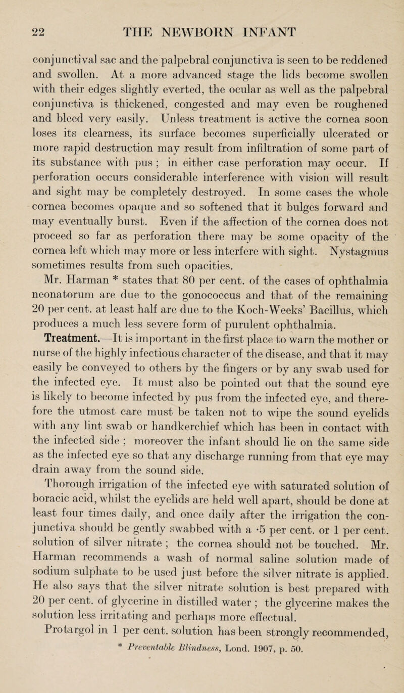 conjunctival sac and the palpebral conjunctiva is seen to be reddened and swollen. At a more advanced stage the lids become swollen with their edges slightly everted, the ocular as well as the palpebral conjunctiva is thickened, congested and may even be roughened and bleed very easily. Unless treatment is active the cornea soon loses its clearness, its surface becomes superficially ulcerated or more rapid destruction may result from infiltration of some part of its substance with pus ; in either case perforation may occur. If perforation occurs considerable interference with vision will result and sight may be completely destroyed. In some cases the whole cornea becomes opaque and so softened that it bulges forward and may eventually burst. Even if the affection of the cornea does not proceed so far as perforation there may be some opacity of the cornea left which may more or less interfere with sight. Nystagmus sometimes results from such opacities. Mr. Harman * states that 80 per cent, of the cases of ophthalmia neonatorum are due to the gonococcus and that of the remaining 20 per cent, at least half are due to the Koch-Weeks’ Bacillus, which produces a much less severe form of purulent ophthalmia. Treatment.—It is important in the first place to warn the mother or nurse of the highly infectious character of the disease, and that it may easily be conveyed to others by the fingers or by any swab used for the infected eye. It must also be pointed out that the sound eye is likely to become infected by pus from the infected eye, and there¬ fore the utmost care must be taken not to wipe the sound eyelids with any lint swab or handkerchief which has been in contact with the infected side ; moreover the infant should lie on the same side as the infected eye so that any discharge running from that eye may drain away from the sound side. Thorough irrigation of the infected eye with saturated solution of boracic acid, whilst the eyelids are held well apart, should be done at least four times daily, and once daily after the irrigation the con¬ junctiva should be gently swabbed with a *5 per cent, or 1 per cent, solution of silver nitrate ; the cornea should not be touched. Mr. Harman recommends a wash of normal saline solution made of sodium sulphate to be used just before the silver nitrate is applied. He also says that the silver nitrate solution is best prepared with 20 per cent, of glycerine in distilled water ; the glycerine makes the solution less irritating and perhaps more effectual. Protargoi in 1 per cent, solution has been strongly recommended, * Preventable Blindness, Lond. 1907, p. 50.