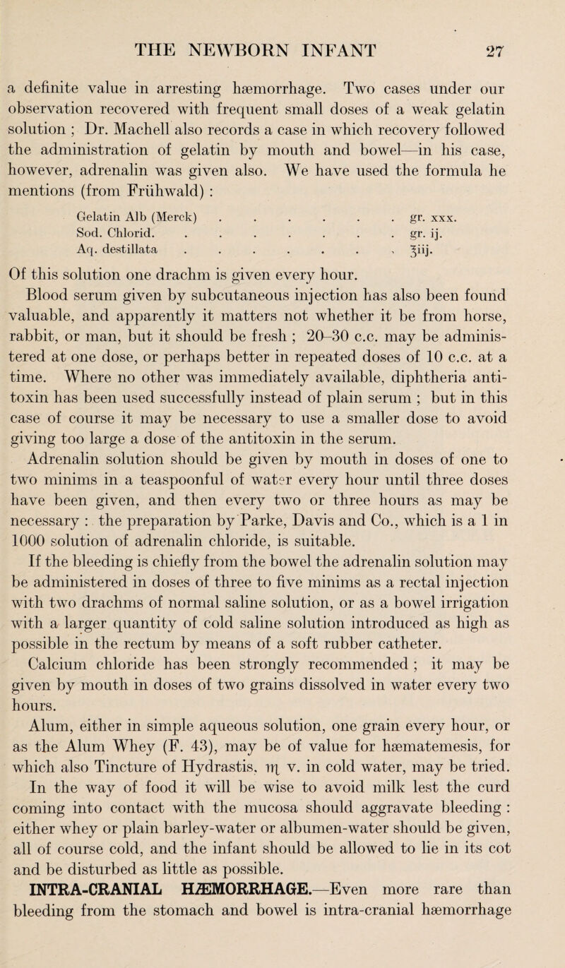a definite value in arresting haemorrhage. Two cases under our observation recovered with frequent small doses of a weak gelatin solution ; Dr. Machell also records a case in which recovery followed the administration of gelatin by mouth and bowel—in his case, however, adrenalin was given also. We have used the formula he mentions (from Friihwald) : Gelatin Alb (Merck) . . . . . gr. xxx. Sod. Chlorid. ....... gr. ij. Aq. destillata ....... Of this solution one drachm is given every hour. Blood serum given by subcutaneous injection has also been found valuable, and apparently it matters not whether it be from horse, rabbit, or man, but it should be fresh ; 20-30 c.c. may be adminis¬ tered at one dose, or perhaps better in repeated doses of 10 c.c. at a time. Where no other was immediately available, diphtheria anti¬ toxin has been used successfully instead of plain serum ; but in this case of course it may be necessary to use a smaller dose to avoid giving too large a dose of the antitoxin in the serum. Adrenalin solution should be given by mouth in doses of one to two minims in a teaspoonful of water every hour until three doses have been given, and then every two or three hours as may be necessary : the preparation by Parke, Davis and Co., which is a 1 in 1000 solution of adrenalin chloride, is suitable. If the bleeding is chiefly from the bowel the adrenalin solution may be administered in doses of three to five minims as a rectal injection with two drachms of normal saline solution, or as a bowel irrigation with a larger quantity of cold saline solution introduced as high as possible in the rectum by means of a soft rubber catheter. Calcium chloride has been strongly recommended ; it may be given by mouth in doses of two grains dissolved in water every two hours. Alum, either in simple aqueous solution, one grain every hour, or as the Alum Whey (E. 43), may be of value for haematemesis, for which also Tincture of Hydrastis, rq v. in cold water, may be tried. In the way of food it will be wise to avoid milk lest the curd coming into contact with the mucosa should aggravate bleeding : either whey or plain barley-water or albumen-water should be given, all of course cold, and the infant should be allowed to lie in its cot and be disturbed as little as possible. INTRA-CRANIAL HAEMORRHAGE.—Even more rare than bleeding from the stomach and bowel is intra-cranial haemorrhage