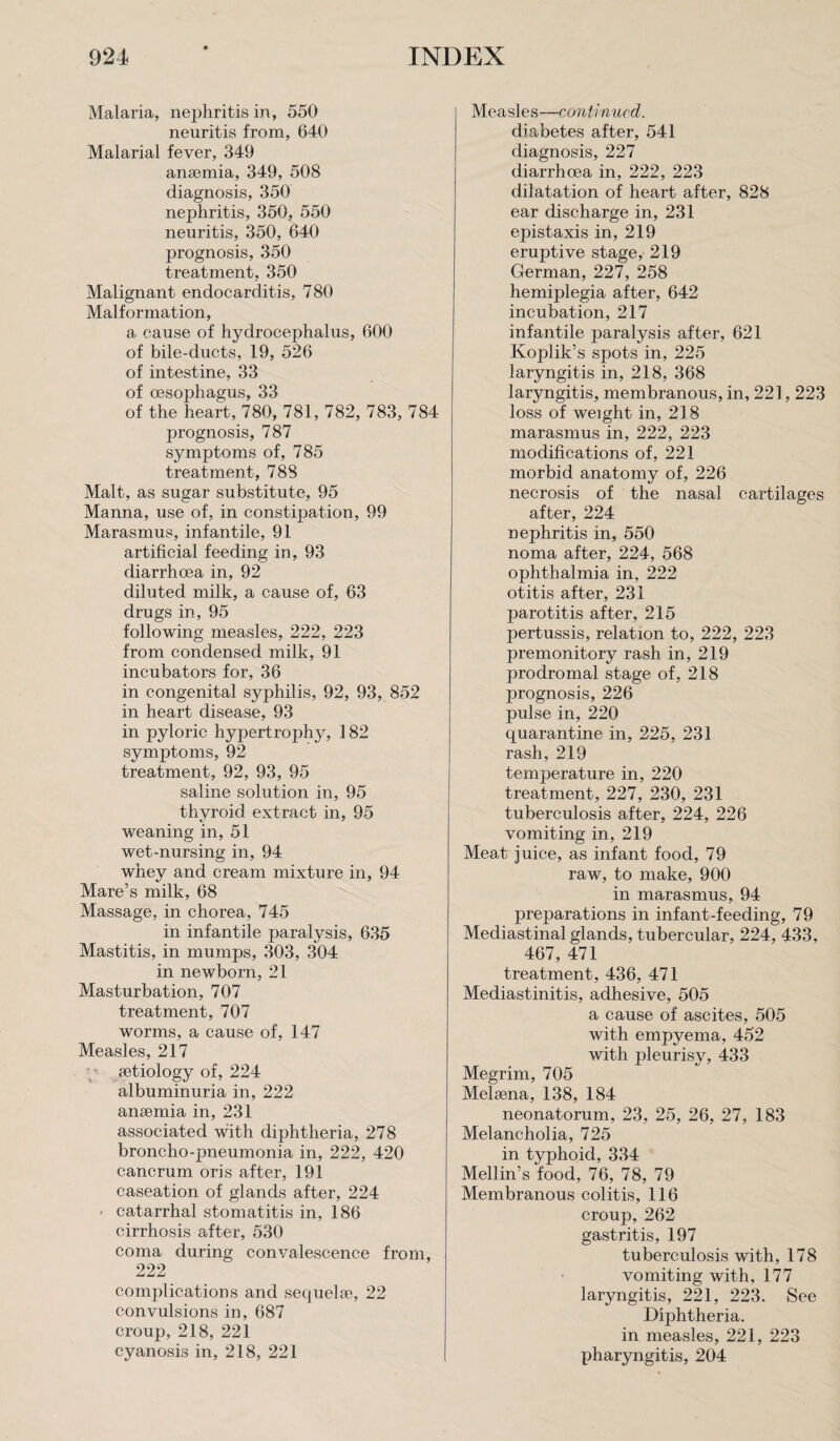 Malaria, nephritis in, 550 neuritis from, 640 Malarial fever, 349 anaemia, 349, 508 diagnosis, 350 nephritis, 350, 550 neuritis, 350, 640 prognosis, 350 treatment, 350 Malignant endocarditis, 780 Malformation, a cause of hydrocephalus, 600 of bile-ducts, 19, 526 of intestine, 33 of oesophagus, 33 of the heart, 780, 781, 782, 783, 784 prognosis, 787 symptoms of, 785 treatment, 788 Malt, as sugar substitute, 95 Manna, use of, in constipation, 99 Marasmus, infantile, 91 artificial feeding in, 93 diarrhoea in, 92 diluted milk, a cause of, 63 drugs in, 95 following measles, 222, 223 from condensed milk, 91 incubators for, 36 in congenital syphilis, 92, 93, 852 in heart disease, 93 in pyloric hypertrophy, 182 symptoms, 92 treatment, 92, 93, 95 saline solution in, 95 thyroid extract in, 95 weaning in, 51 wet-nursing in, 94 whey and cream mixture in, 94 Mare’s milk, 68 Massage, in chorea, 745 in infantile paralysis, 635 Mastitis, in mumps, 303, 304 in newborn, 21 Masturbation, 707 treatment, 707 worms, a cause of, 147 Measles, 217 aetiology of, 224 albuminuria in, 222 anaemia in, 231 associated with diphtheria, 278 broncho-pneumonia in, 222, 420 cancrum oris after, 191 caseation of glands after, 224 • catarrhal stomatitis in, 186 cirrhosis after, 530 coma during convalescence from, 222 complications and sequelae, 22 convulsions in, 687 croup, 218, 221 cyanosis in, 218, 221 Measles—continued. diabetes after, 541 diagnosis, 227 diarrhoea in, 222, 223 dilatation of heart after, 828 ear discharge in, 231 epistaxis in, 219 eruptive stage, 219 German, 227, 258 hemiplegia after, 642 incubation, 217 infantile paralysis after, 621 Koplik’s spots in, 225 laryngitis in, 218, 368 laryngitis, membranous, in, 221,223 loss of weight in, 218 marasmus in, 222, 223 modifications of, 221 morbid anatomy of, 226 necrosis of the nasal cartilages after, 224 nephritis in, 550 noma after, 224, 568 ophthalmia in, 222 otitis after, 231 parotitis after, 215 pertussis, relation to, 222, 223 premonitory rash in, 219 prodromal stage of, 218 prognosis, 226 pulse in, 220 quarantine in, 225, 231 rash, 219 temperature in, 220 treatment, 227, 230, 231 tuberculosis after, 224, 226 vomiting in, 219 Meat juice, as infant food, 79 raw, to make, 900 in marasmus, 94 preparations in infant-feeding, 79 Mediastinal glands, tubercular, 224, 433, 467, 471 treatment, 436, 471 Mediastinitis, adhesive, 505 a cause of ascites, 505 with empyema, 452 with pleurisy, 433 Megrim, 705 Melsena, 138, 184 neonatorum, 23, 25, 26, 27, 183 Melancholia, 725 in typhoid, 334 Mellin’s food, 76, 78, 79 Membranous colitis, 116 croup, 262 gastritis, 197 tuberculosis with, 178 vomiting with, 177 laryngitis, 221, 223. See Diphtheria, in measles, 221, 223 pharyngitis, 204