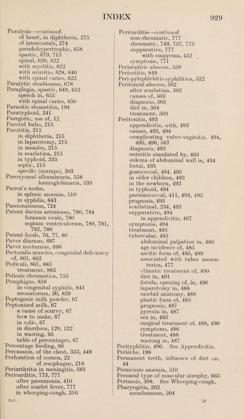 Paralysis—continued. of heart, in diphtheria, 275 of intercostals, 274 pseudoliypertrophic, 658 spastic, 679, 715 spinal, 620, 622 with myelitis, 622 with neuritis, 628, 640 with spinal caries, 622 Paralytic strabismus, 678 • Paraplegia, spastic, 649, 653 speech in, 653 with spinal caries, 650 Parasitic stomatitis, 194 Paratyphoid, 341 Paregoric, use of, 12 Parotid bubo, 215 Parotitis, 215 in diphtheria, 215 in laparotomy, 215 in measles, 215 in scarlatina, 215 in typhoid, 335 septic, 215 specific (mumps), 303 Paroxysmal albuminuria, 558 hsemoglobinuria, 539 Parrot’s nodes, in splenic amemia, 510 in syphilis, 843 Passionateness, 724 Patent ductus arteriosus, 780, 784 foramen ovale, 780 septum ventriculorum, 780, 781, 782, 786 Patent foods, 76, 77, 80 Pavor diurnus, 697 Pavor nocturnus, 696 Pectoralis muscles, congenital deficiency of, 661, 662 Pediculi, 861, 883 treatment, 883 Peliosis rheumatica, 755 Pemphigus, 858 in congenital syphilis, 841 neonatorum, 20, 859 Peptogenic milk powder, 67 Peptonised milk, 67 a cause of scurvy, 67 how to make, 67 in colic, 67 in diarrhoea, 120, 122 in wasting, 95 table of percentages, 67 Percentage feeding, 60 Percussion, of the chest, 353, 449 Perforation of cornea, 22 of oesophagus, 216 Periarthritis in meningitis, 583 Pericarditis, 773, 777 after pneumonia, 410 after scarlet fever, 777 in whooping-cough, 316 Pericarditis—continued. non-rheumatic, 777 rheumatic, 749, 757, 773 suppurative, 777 with empyema, 452 symptoms, 771 Perinephric abscess, 559 Periostitis, 849 Peri-pylephlebitis syphilitica, 532 Peritoneal abscess, 502 after scarlatina, 502 causes of, 503 diagnosis, 503 diet in, 504 treatment, 503 Peritonitis, 493 appendicitis, with, 493 causes, 493, 494 complicating vulvo-vaginitis, 494, 495, 496, 567 diagnosis, 495 enteritis simulated by, 495 oedema of abdominal wall in, 494 foetal, 493 gonococcal, 494, 495 in older children, 493 in the newborn, 493 in tj^phoid, 494 pneumococcal, 411, 494, 495 prognosis, 495 scarlatinal, 234, 493 suppurative, 494 in appendicitis, 497 symptoms, 494 treatment, 495 tubercular, 485 abdominal palj>ation in, 486 age incidence of, 485 ascitic form of, 485, 489 associated with tabes mesen- terica, 477 climatic treatment of, 490 diet in, 491 fistula, opening of, in, 490 laparotomy in, 488 morbid anatomy, 488 plastic form of, 485 prognosis, 487 pyrexia in, 487 sex in, 485 surgical treatment of, 488, 490 symptoms, 486 treatment, 488 wasting in, 487 Perityphlitis, 496. See Appendicitis. Perleche, 198 Permanent teeth, influence of diet on, 44 Pernicious anaemia, 510 Peroneal type of muscular atrophy, 663 Pertussis, 308. See Whooping-cough, Pharyngitis, 202 membranous, 204 D.C. 59