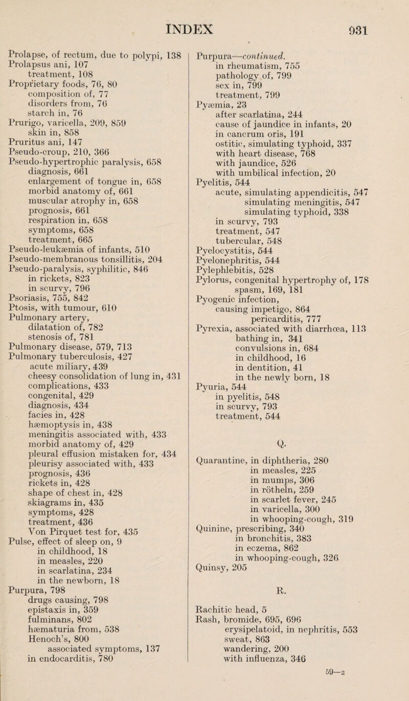 Prolapse, of rectum, due to polypi, 138 Prolapsus ani, 107 treatment, 108 Proprietary foods, 70, 80 composition of, 77 disorders from, 70 starch in, 70 Prurigo, varicella, 209, 859 skin in, 858 Pruritus ani, 147 Pseudo-croup, 210, 300 Pseudo-hypertrophic paralysis, 058 diagnosis, 001 enlargement of tongue in, 058 morbid anatomy of, 001 muscular atrophy in, 058 prognosis, 001 respiration in, 058 symptoms, 058 treatment, 005 Pseudo-leukaemia of infants, 510 Pseudo-membranous tonsillitis, 204 Pseudo-paralysis, syphilitic, 840 in rickets, 823 in scurvy, 790 Psoriasis, 755, 842 Ptosis, with tumour, 010 Pulmonary artery, dilatation of, 782 stenosis of, 781 Pulmonary disease, 579, 713 Pulmonary tuberculosis, 427 acute miliary, 439 cheesy consolidation of lung in, 431 complications, 433 congenital, 429 diagnosis, 434 facies in, 428 haemoptysis in, 438 meningitis associated with, 433 morbid anatomy of, 429 pleural effusion mistaken for, 434 pleurisy associated with, 433 prognosis, 436 rickets in, 428 shape of chest in, 428 skiagrams in, 435 symptoms, 428 treatment, 436 Von Pirquet test for, 435 Pulse, effect of sleep on, 9 in childhood, 18 in measles, 220 in scarlatina, 234 in the newborn, 18 Purpura, 798 drugs causing, 798 epistaxis in, 359 fulminans, 802 haematuria from, 538 Henoch’s, 800 associated symptoms, 137 in endocarditis, 780 Purpura—- continued. in rheumatism, 755 pathology of, 799 sex in, 799 treatment, 799 Pyaemia, 23 after scarlatina, 244 cause of jaundice in infants, 20 in eancrum oris, 191 ostitic, simulating typhoid, 337 with heart disease, 768 with jaundice, 526 with umbilical infection, 20 Pyelitis, 544 acute, simulating appendicitis, 547 simulating meningitis, 547 simulating typhoid, 338 in scurvy, 793 treatment, 547 tubercular, 548 Pyelocystitis, 544 Pyelonephritis, 544 Pylephlebitis, 528 Pylorus, congenital hypertrophy of, 178 spasm, 169, 181 Pyogenic infection, causing impetigo, 864 pericarditis, 777 Pyrexia, associated with diarrhoea, 113 bathing in, 341 convulsions in, 684 in childhood, 16 in dentition, 41 in the newly born, 18 Pyuria, 544 in pyelitis, 548 in scurvv, 793 treatment, 544 Q. Quarantine, in diphtheria, 280 in measles, 225 in mumps, 306 in rotheln, 259 in scarlet fever, 245 in varicella, 300 in whooping-cough, 319 Quinine, prescribing, 340 in bronchitis, 383 in eczema, 862 in whooping-cough, 326 Quinsy, 205 R. Rachitic head, 5 Rash, bromide, 695, 696 erysipelatoid, in nephritis, 553 sweat, 863 wandering, 200 with influenza, 346 59—2