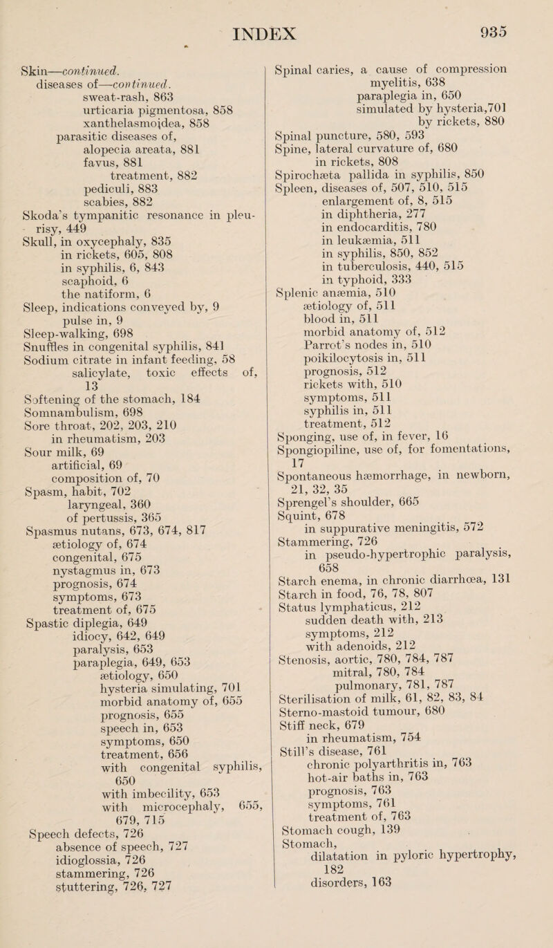 Skin—continued. diseases of—continued. sweat-rash, 863 urticaria pigmentosa, 858 xanthelasmojdea, 858 parasitic diseases of, alopecia areata, 881 fayus, 881 treatment, 882 pediculi, 883 scabies, 882 Skoda’s tympanitic resonance in pleu¬ risy, 449 Skull, in oxycephaly, 835 in rickets, 605, 808 in syphilis, 6, 843 scaphoid, 6 the natiform, 6 Sleep, indications conveyed by, 9 pulse in, 9 Sleep-walking, 698 Snuffles in congenital syphilis, 841 Sodium citrate in infant feeding, 58 salicylate, toxic effects of, 13 Softening of the stomach, 184 Somnambulism, 698 Sore throat, 202, 203, 210 in rheumatism, 203 Sour milk, 69 artificial, 69 composition of, 70 Spasm, habit, 702 laryngeal, 360 of pertussis, 365 Spasmus nutans, 673, 674, 817 aetiology of, 674 congenital, 675 nystagmus in, 673 prognosis, 674 symptoms, 673 treatment of, 675 Spastic diplegia, 649 idiocy, 642, 649 paralysis, 653 paraplegia, 649, 653 aetiology, 650 hysteria simulating, 701 morbid anatomy of, 655 jirognosis, 655 speech in, 653 symptoms, 650 treatment, 656 with congenital syphilis, 650 with imbecility, 653 with microcephaly, 655, 679, 715 Speech defects, 726 absence of speech, 727 idioglossia, 726 stammering, 726 stuttering, 726, 727 Spinal caries, a cause of compression myelitis, 638 paraplegia in, 650 simulated by hysteria,701 by rickets, 880 Spinal puncture, 580, 593 Spine, lateral curvature of, 680 in rickets, 808 Spirocheeta pallida in syphilis, 850 Spleen, diseases of, 507, 510, 515 enlargement of, 8, 515 in diphtheria, 277 in endocarditis, 780 in leukaemia, 511 in syphilis, 850, 852 in tuberculosis, 440, 515 in typhoid, 333 Splenic anaemia, 510 aetiology of, 511 blood in, 511 morbid anatomy of, 512 Parrot’s nodes in, 510 poikilocytosis in, 511 prognosis, 512 rickets with, 510 symptoms, 511 syphilis in, 511 treatment, 512 Sponging, use of, in fever, 16 Spongiopiline, use of, for fomentations, 17 Spontaneous haemorrhage, in newborn, 21, 32, 35 Sprengel’s shoulder, 665 Squint, 678 in suppurative meningitis, 572 Stammering, 726 in pseudo-hypertrophic paralysis, 658 Starch enema, in chronic diarrhoea, 131 Starch in food, 76, 78, 807 Status lymphaticus, 212 sudden death with, 213 symptoms, 212 with adenoids, 212 Stenosis, aortic, 780, 784, 787 mitral, 780, 784 pulmonary, 781, 787 Sterilisation of milk, 61, 82, 83, 84 Sterno-mastoid tumour, 680 Stiff neck, 679 in rheumatism, 754 Still’s disease, 761 chronic polyarthritis in, 763 hot-air baths in, 763 prognosis, 763 symptoms, 761 treatment of, 763 Stomach cough, 139 Stomach, dilatation in pyloric hypertrophy, 182 disorders, 163