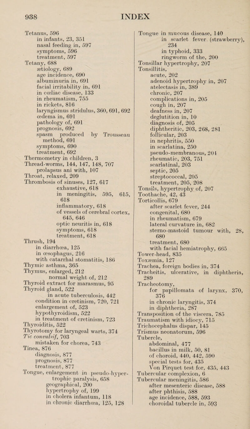 Tetanus, 596 in infants, 23, 351 nasal feeding in, 597 symptoms, 596 treatment, 597 Tetany, 688 aetiology, 689 age incidence, 690 albuminuria in, 691 facial irritability in, 691 in coeliac disease, 133 in rheumatism, 755 in rickets, 816 laryngismus stridulus, 360, 691, 692 oedema in, 691 pathology of, 691 prognosis, 692 spasm produced by Trousseau method, 691 symptoms, 690 treatment, 692 Thermometry in children, 3 Thread-worms, 144, 147, 148, 707 prolapsus ani with, 107 Throat, relaxed, 209 Thrombosis of sinuses, 127, 617 exhaustive, 618 in meningitis, 595, 615, 618 inflammatory, 618 of vessels of cerebral cortex, 645, 646 optic neuritis in, 618 symptoms, 618 treatment, 618 Thrush, 194 in diarrhoea, 125 in oesophagus, 216 with catarrhal stomatitis, 186 Thymic asthma, 365 Thymus, enlarged, 212 normal weight of, 212 Thyroid extract for marasmus, 95 Thyroid gland, 522 in acute tuberculosis, 442 condition in cretinism, 720, 721 enlargement of, 523 hypothyroidism, 522 in treatment of cretinism, 723 Thyroiditis, 522 Thyrotomy for laryngeal warts, 374 Tic convulvf, 703 mistaken for chorea, 743 Tinea, 876 diagnosis, 877 prognosis, 877 treatment, 877 Tongue, enlargement in pseudo-hyper¬ trophic paralysis, 658 geographical, 200 hypertrophy of, 199 in cholera infantum, 118 in chronic diarrhoea, 125, 128 Tongue in mucous disease, 140 in scarlet fever, (strawberry), 234 in typhoid, 333 ringworm of the, 200 Tonsillar hypertrophy, 207 Tonsillitis, acute, 202 adenoid hypertrophy in, 207 atelectasis in, 389 chronic, 207 conrplications in, 205 cough in, 207 deafness in, 207 deglutition in, 10 diagnosis of, 205 diphtheritic, 203, 268, 281 follicular, 203 in nephritis, 550 in scarlatina, 250 pseudo-membranous, 201 rheumatic, 203, 751 scarlatinal, 203 septic, 205 streptococcal, 205 treatment, 205, 208 Tonsils, hypertrophy of, 207 Toothache, 42, 43 Torticollis, 679 after scarlet fever, 244 congenital, 680 in rheumatism, 679 lateral curvature in, 682 sterno-mastoid tumour with, 28, 680 treatment, 680 with facial hemiatrophy, 665 Tower-head, 835 Toxaemia, 127 Trachea, foreign bodies in, 374 Tracheitis, ulcerative, in diphtheria, 289 Tracheotomy, for papillomata of larynx, 370, 376 in chronic laryngitis, 374 in diphtheria, 287 Transposition of the viscera, 785 Traumatism with idiocy, 715 Trichocephalus dispar, 145 Trismus neonatorum, 596 Tubercle, abdominal, 477 bacillus in milk, 50, 81 of choroid, 440, 442, 590 special tests for, 435 Von Pirquet test for, 435, 443 Tubercular complexion, 6 Tubercular meningitis, 586 after mesenteric disease, 588 after phthisis, 588 age incidence, 588, 593 choroidal tubercle in, 593