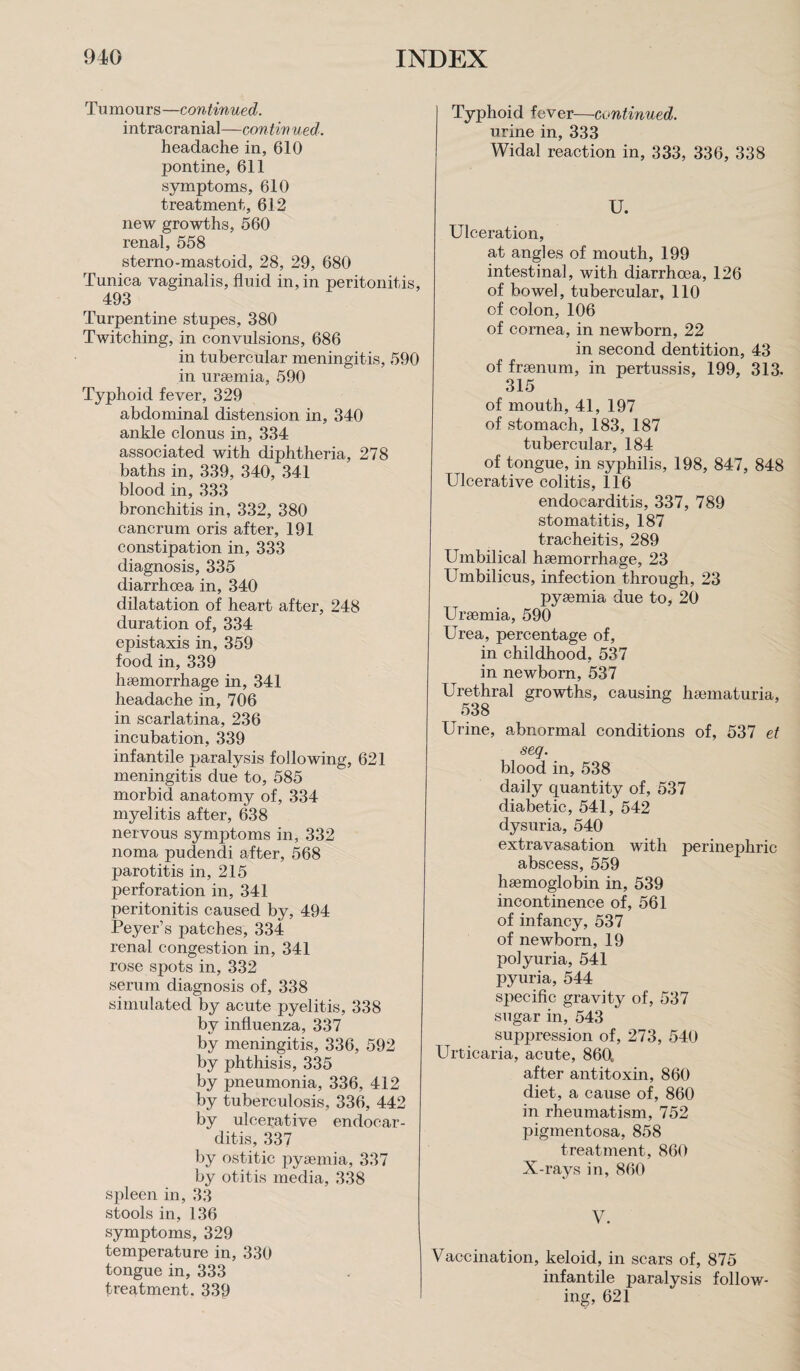 Tumours—continued. intracranial—contiv ued. headache in, 610 pontine, 611 symptoms, 610 treatment, 612 new growths, 560 renal, 558 sterno-mastoid, 28, 29, 680 Tunica vaginalis, fluid in, in peritonitis, 493 Turpentine stupes, 380 Twitching, in convulsions, 686 in tubercular meningitis, 590 in uraemia, 590 Typhoid fever, 329 abdominal distension in, 340 ankle clonus in, 334 associated with diphtheria, 278 baths in, 339, 340, 341 blood in, 333 bronchitis in, 332, 380 cancrum oris after, 191 constipation in, 333 diagnosis, 335 diarrhoea in, 340 dilatation of heart after, 248 duration of, 334 epistaxis in, 359 food in, 339 haemorrhage in, 341 headache in, 706 in scarlatina, 236 incubation, 339 infantile paralysis following, 621 meningitis due to, 585 morbid anatomy of, 334 myelitis after, 638 nervous symptoms in, 332 noma pudendi after, 568 parotitis in, 215 perforation in, 341 peritonitis caused by, 494 Peyer’s patches, 334 renal congestion in, 341 rose spots in, 332 serum diagnosis of, 338 simulated by acute pyelitis, 338 by influenza, 337 by meningitis, 336, 592 by phthisis, 335 by pneumonia, 336, 412 by tuberculosis, 336, 442 by ulcerative endocar¬ ditis, 337 by ostitic pyaemia, 337 by otitis media, 338 spleen in, 33 stools in, 136 symptoms, 329 temperature in, 330 tongue in, 333 treatment. 339 Typhoid fever—continued. urine in, 333 Widal reaction in, 333, 336, 338 U. Ulceration, at angles of mouth, 199 intestinal, with diarrhoea, 126 of bowel, tubercular, 110 of colon, 106 of cornea, in newborn, 22 in second dentition, 43 of fraenum, in pertussis, 199, 313. 315 of mouth, 41, 197 of stomach, 183, 187 tubercular, 184 of tongue, in syphilis, 198, 847, 848 Ulcerative colitis, 116 endocarditis, 337, 789 stomatitis, 187 tracheitis, 289 Umbilical haemorrhage, 23 Umbilicus, infection through, 23 pyaemia due to, 20 Uraemia, 590 Urea, percentage of, in childhood, 537 in newborn, 537 Urethral growths, causing haematuria, 538 Urine, abnormal conditions of, 537 et seq. blood in, 538 daily quantity of, 537 diabetic, 541, 542 dysuria, 540 extravasation with perinephric abscess, 559 haemoglobin in, 539 incontinence of, 561 of infancy, 537 of newborn, 19 polyuria, 541 pyuria, 544 specific gravity of, 537 sugar in, 543 suppression of, 273, 540 Urticaria, acute, 860. after antitoxin, 860 diet, a cause of, 860 in rheumatism, 752 pigmentosa, 858 treatment, 860 X-rays in, 860 V. Vaccination, keloid, in scars of, 875 infantile paralysis follow¬ ing, 621