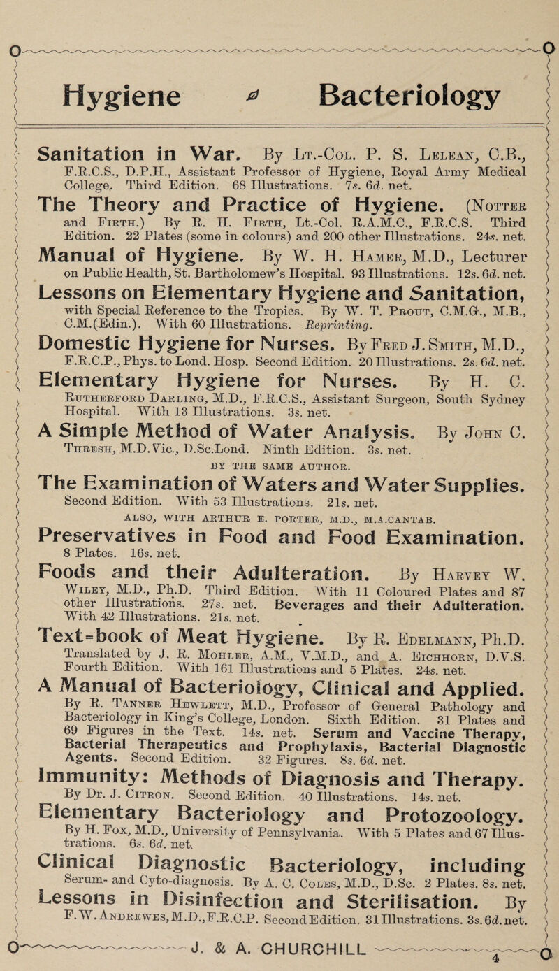 Hygiene 0 Bacteriology / o- Sanitation in War. By Lt.-Col. P. S. Lelean, C.B., F.R.C.S., D.P.H., Assistant Professor of Hygiene, Royal Army Medical College. Third Edition. 68 Illustrations. 7s. 6d. net. The Theory and Practice of Hygiene. (Hotter and Firth.) By R. H. Firth, Lt.-Col. R.A.M.C., F.R.C.S. Third Edition. 22 Plates (some in colours) and 200 other Illustrations. 24?. net. Manual Of Hygiene. By W. H. Hamer, M.D., Lecturer on Public Health, St. Bartholomew’s Hospital. 93 Illustrations. 12s. 6d. net. Lessons on Elementary Hygiene and Sanitation, with Special Reference to the Tropics. By W. T. Prout, C.M.G., M.B., C.M.(Edin.). With 60 Illustrations. Reprinting. Domestic Hygiene for Nurses. By Fred J. Smith, M.D., F.R.C.P., Phys. to Bond. Hosp. Second Edition. 20 Illustrations. 2s. 6d. net. Elementary Hygiene for Nurses. By H. C. Rutherford Darling, M.D., F.R.C.S., Assistant Surgeon, South Sydney Hospital. With 13 Illustrations. 3s. net. A Simple Method of Water Analysis. By John C. Thresh, M.D.Vic., D.Sc.Lond. Ninth Edition. 3s. net. BY THE SAME AUTHOR. The Examination of Waters and Water Supplies. Second Edition. With 53 Illustrations. 21s. net. ALSO, WITH ARTHUR E. PORTER, M.D., M.A.CANTAB. Preservatives in Food and Food Examination. 8 Plates. 16s. net. Foods and their Adulteration. By Harvey W. Wilet, M.D., Ph.D. Third Edition. With 11 Coloured Plates and 87 other Illustrations. 27s. net. Beverages and their Adulteration. With 42 Illustrations. 21s. net. Text=book of Meat Hygiene. By R. Edelmann, Ph.D. Translated by J. R. Mohler, A.M., V.M.D., and A. Eichhorn, D.V.S. Fourth Edition. With 161 Illustrations and 5 Plates. 24s. net. A Manual of Bacteriology, Clinical and Applied. By R. Tanner Hewlett, M.D., Professor of General Pathology and Bacteriology in King’s College, London. Sixth Edition. 31 Plates and 69 Figures in the Text. 14s. net. Serum and Vaccine Therapy, Bacterial Therapeutics and Prophylaxis, Bacterial Diagnostic Agents. Second Edition. 32 Figures. 8s. 6d. net. Immunity: Methods of Diagnosis and Therapy. By Dr. J. Citron. Second Edition. 40 Illustrations. 14s. net. Elementary Bacteriology and Protozoology. By H. Fox, M.D., University of Pennsylvania. With 5 Plates and 67 Illus¬ trations. 6s. 6d. net. Clinical Diagnostic Bacteriology, including Serum- and Cyto-diagnosis. By A. C. Coles, M.D., D.Sc. 2 Plates. 8s. net. Lessons in Disinfection and Sterilisation. By F.YV. Andrewes, M.D.,F.R.C.P. Second Edition. 31 Illustrations. 3s.6d.net. J. & A. CHURCHILL