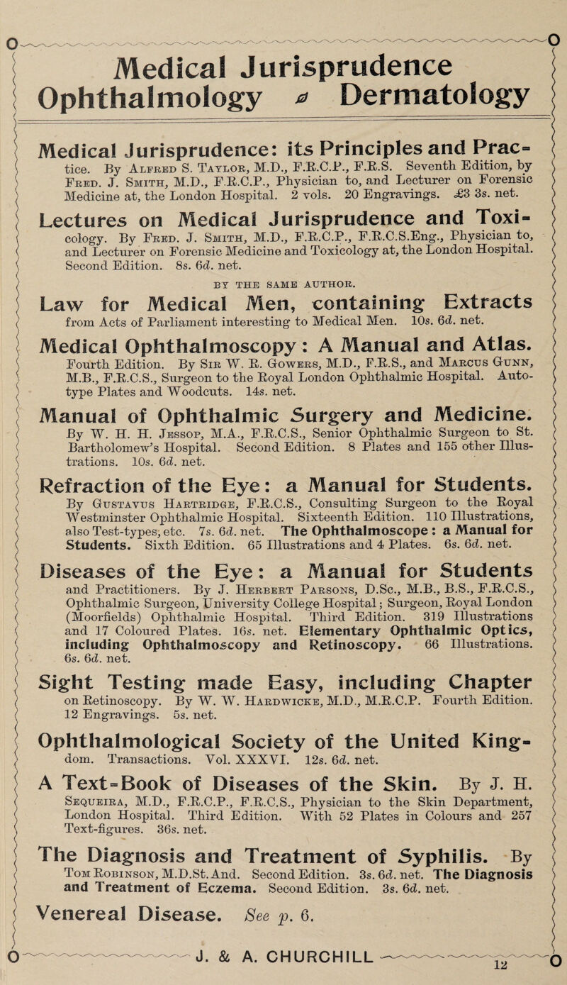 Medical Jurisprudence Ophthalmology * Dermatology Medical Jurisprudence: its Principles and Prac- { tice. By Alfred S. Taylor, M.D., F.E.C.P., F.E.S. Seventh Edition, by \ Fred. J. Smith, M.D., F.E.C.P., Physician to, and Lecturer on Forensic \ Medicine at, the London Hospital. 2 vols. 20 Engravings. <£3 3s. net. ) Lectures on Medical Jurisprudence and Toxi- cology. By Fred. J. Smith, M.D., F.E.C.P., F.E.C.S.Eng., Physician to, / and Lecturer on Forensic Medicine and Toxicology at, the London Hospital. ( Second Edition. 8s. 6d. net. \ BY THE SAME AUTHOR. ) Law for Medical Men, containing Extracts from Acts of Parliament interesting to Medical Men. 10s. 6d. net. Medical Ophthalmoscopy: A Manual and Atlas. Fourth Edition. By Sir W. E. Gowers, M.D., F.E.S., and Marcus Gunn, ( M.B., F.E.C.S., Surgeon to the Eoyal London Ophthalmic Hospital. Auto- ( type Plates and Woodcuts. 14s. net. > Manual of Ophthalmic Surgery and Medicine. By W. H. H. Jessop, M.A., F.E.C.S., Senior Ophthalmic Surgeon to St. j Bartholomew’s Hospital. Second Edition. 8 Plates and 155 other Illus- ? trations. 10s. 6d. net. ( Refraction of the Eye: a Manual for Students. By Gustavus Hartridge, F.E.C.S., Consulting Surgeon to the Eoyal ) Westminster Ophthalmic Hospital. Sixteenth Edition. 110 Illustrations, > also Test-types, etc. 7s.6d.net. The Ophthalmoscope : a Manual for ) Students. Sixth Edition. 65 Illustrations and 4 Plates. 6s. Gd. net. Diseases of the Eye: a Manual for Students and Practitioners. By J. Herbert Parsons, D.Sc., M.B., B.S., F.E.C.S., \ Ophthalmic Surgeon, University College Hospital; Surgeon, Eoyal London ) (Moorfields) Ophthalmic Hospital. Third Edition. 319 Illustrations ) and 17 Coloured Plates. 16s. net. Elementary Ophthalmic Optics, ) including Ophthalmoscopy and Retinoscopy. 66 Illustrations. ) 6s. Gd. net. ( Sight Testing made Easy, including Chapter I on Eetinoscopy. By W. W. Hardwicke, M.D., M.E.C.P. Fourth Edition. ) 12 Engravings. 5s. net. ) Ophthalmological Society of the United King¬ dom. Transactions. Yol. XXXYI. 12s. Gd. net. A Text-Book of Diseases of the Skin. By J. H. Sequeira, M.D., F.E.C.P., F.E.C.S., Physician to the Skin Department, London Hospital. Third Edition. With 52 Plates in Colours and 257 Text-figures. 36s. net. The Diagnosis and Treatment of Syphilis. By Tom Eobinson, M.D.St. And. Second Edition. 3s.6d.net. The Diagnosis and Treatment of Eczema. Second Edition. 3s. 6d. net. Venereal Disease. See p. 6.