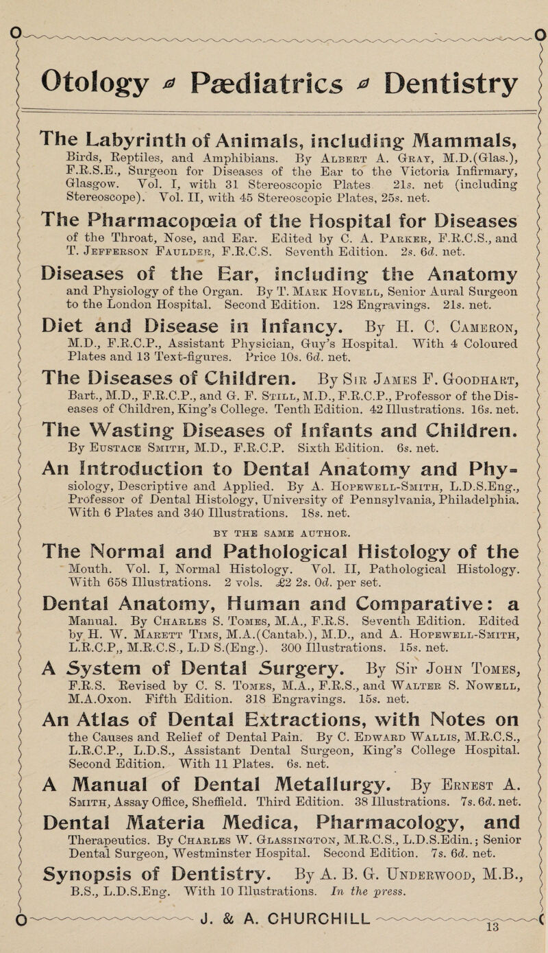 Otology * Paediatrics * Dentistry The Labyrinth of Animals, including Mammals, \ Birds, Reptiles, and Amphibians. By Albert A. Gray, M.DJGlas.), ) F.R.S.E., Surgeon for Diseases of the Ear to the Victoria Infirmary, ) Glasgow. Vol. I, with 31 Stereoscopic Plates. 21s. net (including ) Stereoscope). Vol. II, with 45 Stereoscopic Plates, 25s. net. ) The Pharmacopoeia of the Hospital for Diseases of the Tlrroat, Nose, and Ear. Edited by C. A. Parker, F.R.C.S., and \ T. Jefferson Faulder, F.R.C.S. Seventh Edition. 2s. 6d. net. ) Diseases of the Ear, including the Anatomy > and Physiology of the Organ. By T. Mark Hovell, Senior Aural Surgeon / to the London Hospital. Second Edition. 128 Engravings. 21s. net. ( Diet and Disease In Infancy. By H. C. Cameron, M.D., F.R.C.P., Assistant Physician, Guy’s Hospital. With 4 Coloured ^ Plates and 13 Text-figures. Price 10s. 6d. net. \ The Diseases of Children. By SiR James F. Goodhart, Bart., M.D., F.R.C.P., and G. F. Still, M.D., F.R.C.P., Professor of the Dis¬ eases of Children, King’s College. Tenth Edition. 42 Illustrations. 16s. net. ) The Wasting' Diseases of Infants and Children. By Eustace Smith, M.D., F.R.C.P. Sixth Edition. 6s. net. ( An Introduction to Dental Anatomy and Phy= siology, Descriptive and Applied. By A. Hopewell-Smith, L.D.S.Eng., ( Professor of Dental Histology, University of Pennsylvania, Philadelphia. \ With 6 Plates and 340 Illustrations. 18s. net. ) BY THE SAME AUTHOR. ( The Norma! and Pathological Histology of the Mouth. Vol. I, Normal Histology. Vol. II, Pathological Histology. ( With 658 Illustrations. 2 vols. £2 2s. 0d. per set. \ Dental Anatomy, Human and Comparative: a Manual. By Charles S. Tomes, M.A., F.R.S. Seventh Edition. Edited ) by H. W. Marett Tims, M.A.(Cantab.), M.D., and A. Hopewell-Smith, ) L. R.C.P,, M.R.C.S., L.D S.(Eng.). 300 Illustrations. 15s. net. / A System of Dental Surgery. By Sir John Tomes, ) F.R.S. Revised by C. S. Tomes, M.A., F.R.S., and Walter S. Nowell, / M. A.Oxon. Fifth Edition. 318 Engravings. 15s. net. ( An Atlas of Dental Extractions, with Notes on the Causes and Relief of Dental Pain. By C. Edward Wallis, M.R.C.S., ( L.R.C.P., L.D.S., Assistant Dental Surgeon, King’s College Hospital. \ Second Edition. With 11 Plates. 6s. net. > A Manual of Dental Metallurgy. By Ernest A. Smith, Assay Office, Sheffield. Third Edition. 38 Illustrations. 7s.6d.net. / Dental Materia Medica, Pharmacology, and Therapeutics. By Charles W. Glassington, M.R.C.S., L.D.S.Edin.; Senior ) Dental Surgeon, Westminster Hospital. Second Edition. 7s.6d.net. ( Synopsis of Dentistry. By A. B. G. Underwood, M.B., ) B.S., L.D.S.Eng. With 10 Illustrations. In the press. ( ———————— J. & A. CHURCHILL-C