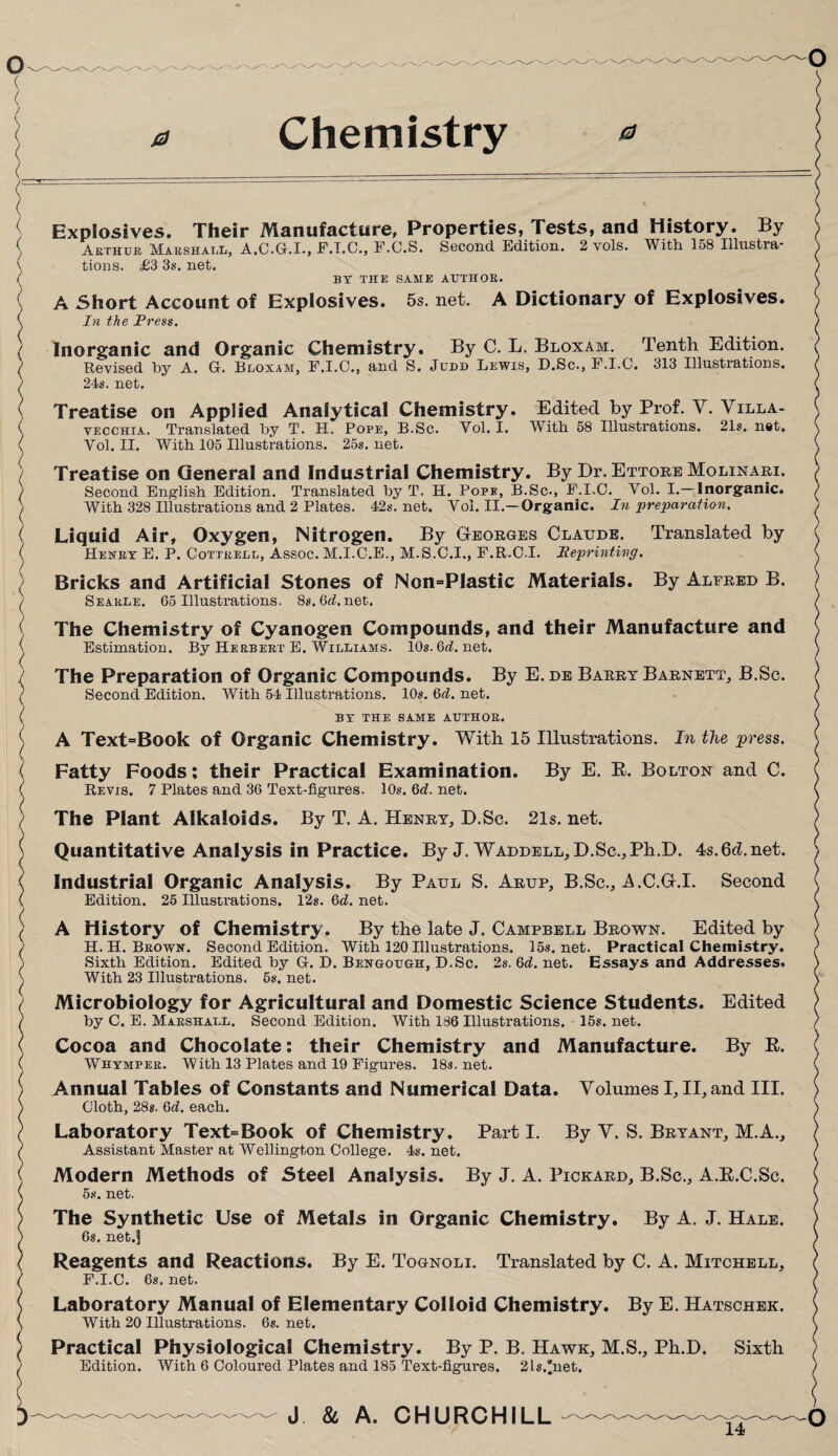 0 Chemistry 0 Explosives. Their Manufacture, Properties, Tests, and History. By Arthur Marshall, A.C.G-.I., F.I.C., F.C.S. Second Edition. 2 vols. With 158 Illustra¬ tions. £3 3s. net. BY THE SAME AUTHOR. A Short Account of Explosives. 5s. net. A Dictionary of Explosives. In the Press. Inorganic and Organic Chemistry. By C. L. Bloxam. Tenth Edition. Revised by A. G. Bloxam, F.I.O., and S. Judd Lewis, D.Sc., F.I.C. 313 Illustrations. 24s. net. Treatise on Applied Analytical Chemistry. Edited by Prof. Y. Villa- vecchia. Translated by T. H. Pope, B.Sc. Vol. I. With 58 Illustrations. 21s. net. Vol. II. With 105 Illustrations. 25s. net. Treatise on General and Industrial Chemistry. By Dr. Ettore Molinari. Second English Edition. Translated by T. H. Pope, B.Sc., F.I.C. Vol. I.—Inorganic. With 328 Illustrations and 2 Plates. 42s. net. Vol. II.—Organic. In preparation. Liquid Air, Oxygen, Nitrogen. By Georges Claude. Translated by Henry E. P. Cottrell, Assoc. M.I.C.E., M.S.C.I., F.R.C.I. Reprinting. Bricks and Artificial Stones of Non=PIastic Materials. By Alfred B. Searle. 65 Illustrations. 8s.6rf.net. The Chemistry of Cyanogen Compounds, and their Manufacture and Estimation. By Herbert E. Williams. 10s. 6rf. net. The Preparation of Organic Compounds. By E.de Barry Barnett, B.Sc. Second Edition. With 54 Illustrations. 10s. 6rf. net. BY THE SAME AUTHOR. A Text=Book of Organic Chemistry. With 15 Illustrations. In the press. Fatty Foods: their Practical Examination. By E. R. Bolton and C. Revis. 7 Plates and 36 Text-figures. 10s. 6rf. net. The Plant Alkaloids. By T. A. Henry, D.Sc. 21s. net. Quantitative Analysis in Practice. By J. Waddell, D.Sc., Ph.D. 4s.6d.net. Industrial Organic Analysis. By Paul S. Arup, B.Sc., A.C.G.I. Second Edition. 25 Illustrations. 12s. 6rf. net. A History of Chemistry. By the late J. Campbell Brown. Edited by H. H. Brown. Second Edition. With 120 Illustrations. 15s.net. Practical Chemistry. Sixth Edition. Edited by G. D. Bengough, D.Sc. 2s. 6rf. net. Essays and Addresses. With 23 Illustrations. 5s. net. Microbiology for Agricultural and Domestic Science Students. Edited by C. E. Marshall. Second Edition. With 186 Illustrations. 15s. net. Cocoa and Chocolate: their Chemistry and Manufacture. By R. Whimper. With 13 Plates and 19 Figures. 18s.net. Annual Tables of Constants and Numerical Data. Volumes I, II, and III. Cloth, 288. 6rf. each. Laboratory Text=Book of Chemistry. Part I. By V. S. Bryant, M.A., Assistant Master at Wellington College. 4s. net. Modern Methods of Steel Analysis. By J. A. Pickard, B.Sc., A.R.C.Sc. 5s. net. The Synthetic Use of Metals in Organic Chemistry. By A. J. Hale. 6s. net.1] Reagents and Reactions. By E. Tognoli. Translated by C. A. Mitchell, F.I.C. 6s. net. Laboratory Manual of Elementary Colloid Chemistry. By E. Hatschek. With 20 Illustrations. 6s. net. Practical Physiological Chemistry. By P. B. Hawk, M.S., Ph.D. Sixth Edition. With 6 Coloured Plates and 185 Text-figures. 2ls.net. J & A. CHURCHILL