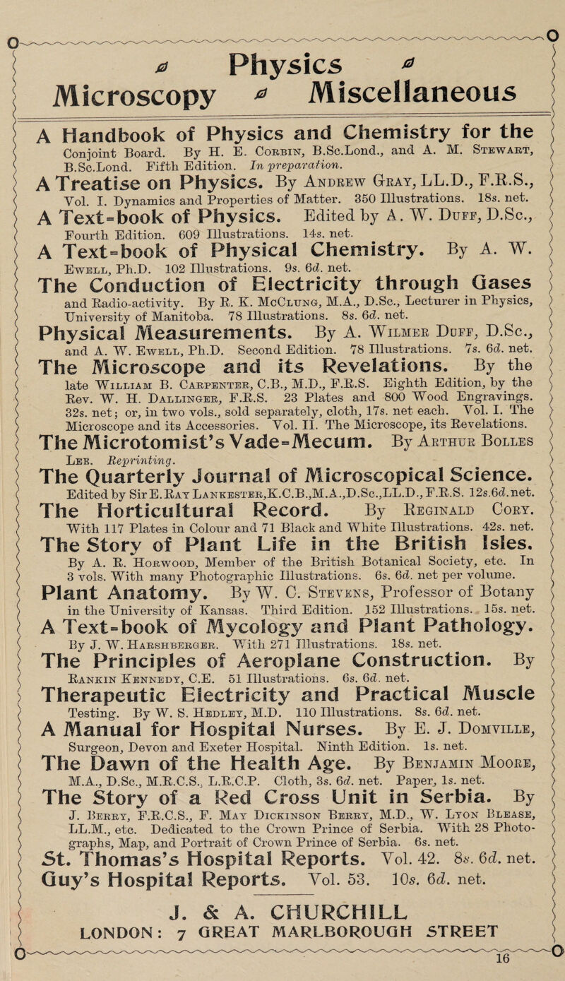 a Physics 0 Microscopy 0 Miscellaneous j A Handbook of Physics and Chemistry for the ; Conjoint Board. By H. E, Corbin, B.Sc.Lond., and A. M. Stewart, \ B.Sc.Lond. Fifth Edition. In preparation. ) A Treatise on Physics. By Andrew Gray, LL.D., F.R.S., Yol. I. Dynamics and Properties of Matter. 350 Illustrations. 18s. net. A Text=book of Physics. Edited by A. W. Duee, D.Sc., > Fourth Edition. 609 Illustrations. 14s. net. ( A Text=book of Physical Chemistry. By A. W. Ewell, Ph.D. 102 Illustrations. 9s.6d. net. ( The Conduction of Electricity through Gases j and Eadio-activity. By E. K. McClung, M.A., D.Sc., Lecturer in Physics, ) University of Manitoba. 78 Illustrations. 8s. 6d. net. ? Physical Measurements. By A. Wilmer Dufe, D.Sc., ( and A. W. Ewell, Ph.D. Second Edition. 78 Illustrations. 7s. 6d. net. ) The Microscope and its Revelations. By the i late William B. Carpenter, C.B., M.D., F.E.S. Eighth Edition, by the ) Eev. W. H. Dallinger, F.E.S. 23 Plates and 800 Wood Engravings. \ 32s. net; or, in two vols., sold separately, cloth, 17s. net each. Vol. I. The > Microscope and its Accessories. Vol. II. The Microscope, its Eevelations. The Microtomist’s Vade=Mecum. By Arthur Bolles ( Lee. Reprinting. ) The Quarterly Journal of Microscopical Science, j Edited by Sir E.Eat Lankester,K.C.B.,M.A.,D.Sc.,LL.D., F.E.S. 12s.6d.net. \ The Horticultural Record. By Reginald Cory. ) With 117 Plates in Colour and 71 Black and White Illustrations. 42s. net. ) The Story of Plant Life in the British Isles, j By A. E. Horwood, Member of the British Botanical Society, etc. In ) 3 vols. With many Photographic Illustrations. 6s. 6d. net per volume. / Plant Anatomy. By W. C. Stevens, Professor of Botany \ in the University of Kansas. Third Edition. 152 Illustrations. 15s. net. ) A Text=book of Mycology and Plant Pathology. <J By J. W. ILarshberger. With 271 Illustrations. 18s. net. \ The Principles of Aeroplane Construction. By Eankin Kennedy, C.E. 51 Illustrations. 6s. 6d. net. \ Therapeutic Electricity and Practical Muscle ) Testing. By W. S. Hedley, M.D. 110 Illustrations. 8s. 6d. net. ) A Manual for Hospital Nurses. By E. J. Domville, Surgeon, Devon and Exeter Hospital. Ninth Edition. Is. net. ) The Dawn of the Health Age. By Benjamin Moore, i M.A., D.Sc., M.E.C.S., L.E.C.P. Cloth, 3s. 6d. net. Paper, Is. net. ) The Story of a Red Cross Unit in Serbia. By J. Berry, F.E.C.S., F. May Dickinson Berry, M.D., W. Lyon Blease, \ LL.M., etc. Dedicated to the Crown Prince of Serbia. With 28 Photo- \ graphs. Map, and Portrait of Crown Prince of Serbia. 6s. net. ) 5t. Thomas’s Hospital Reports. Vol. 42. 8s.6d.net. | Guy’s Hospital Reports. Vol. 58. 10s. 6d. net. ) J. & A. CHURCHILL !