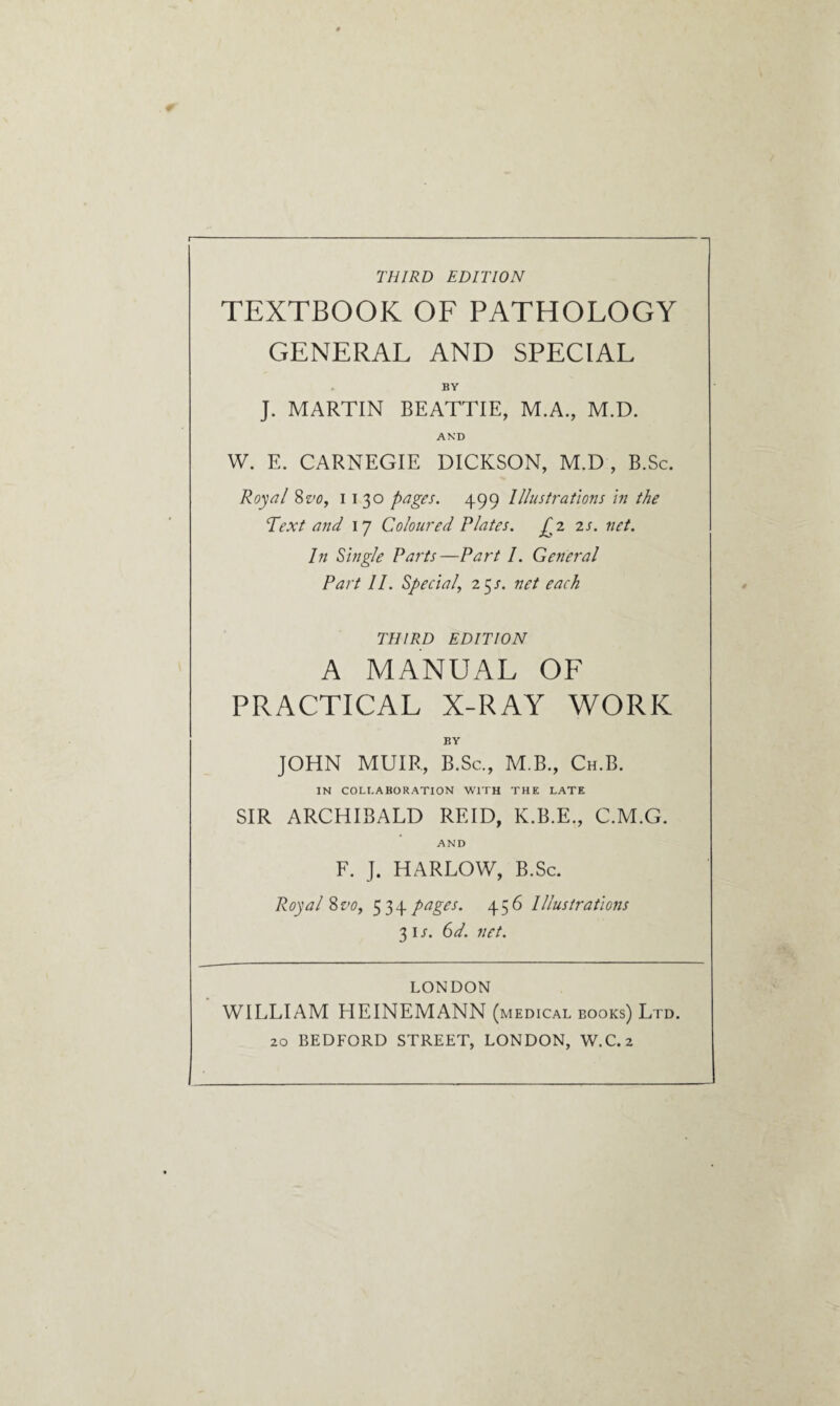 THIRD EDITION TEXTBOOK OF PATHOLOGY GENERAL AND SPECIAL BY J. MARTIN BEATTIE, M.A., M.D. AND W. E. CARNEGIE DICKSON, M.D, B.Sc. Royal 8vo, i i 30 pages. 499 Illustrations in the Text and 17 Coloured Plates. £2 2s. net. In Single Parts—Part I. General Part 11. Special, 25 /. net each THIRD EDITION A MANUAL OF PRACTICAL X-RAY WORK BY JOHN MUIR, B.Sc., M.B., Ch.B. IN COLLABORATION WITH THE LATE SIR ARCHIBALD REID, K.B.E., C.M.G. AND F. J. HARLOW, B.Sc. Royal 8vo, 534 pages. 456 Illustrations 31 s. 6d. net. LONDON WILLIAM HEINEMANN (medical books) Ltd. 20 BEDFORD STREET, LONDON, W.C.2