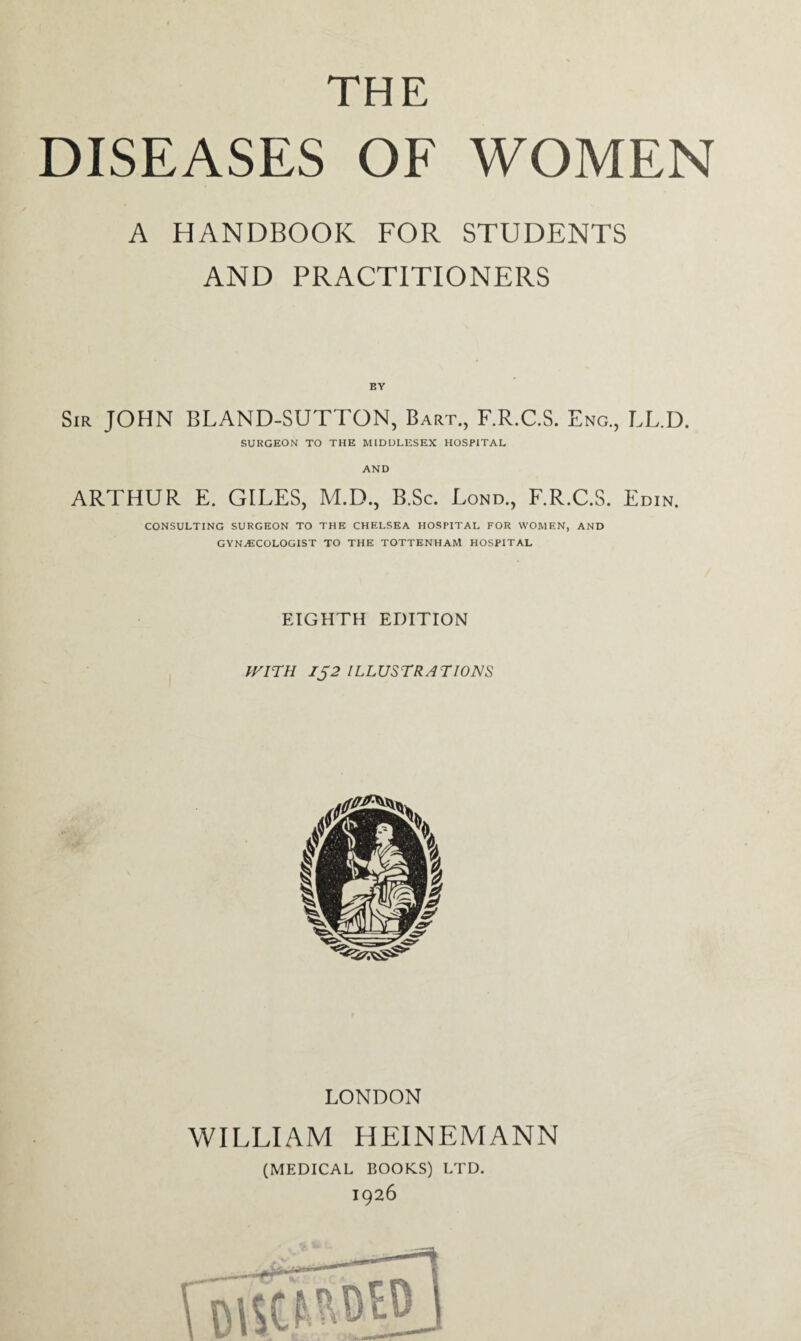 THE DISEASES OF WOMEN A HANDBOOK FOR STUDENTS AND PRACTITIONERS BY Sir JOHN BLAND-SUTTON, Bart., F.R.C.S. Eng., LL.D. SURGEON TO THE MIDDLESEX HOSPITAL AND ARTHUR E. GILES, M.D., B.Sc. Lond., F.R.C.S. Edin. CONSULTING SURGEON TO THE CHELSEA HOSPITAL FOR WOMEN, AND GYNAECOLOGIST TO THE TOTTENHAM HOSPITAL EIGHTH EDITION WITH 152 ILLUSTRATIONS LONDON WILLIAM HEINEMANN (MEDICAL BOOKS) LTD. 1926