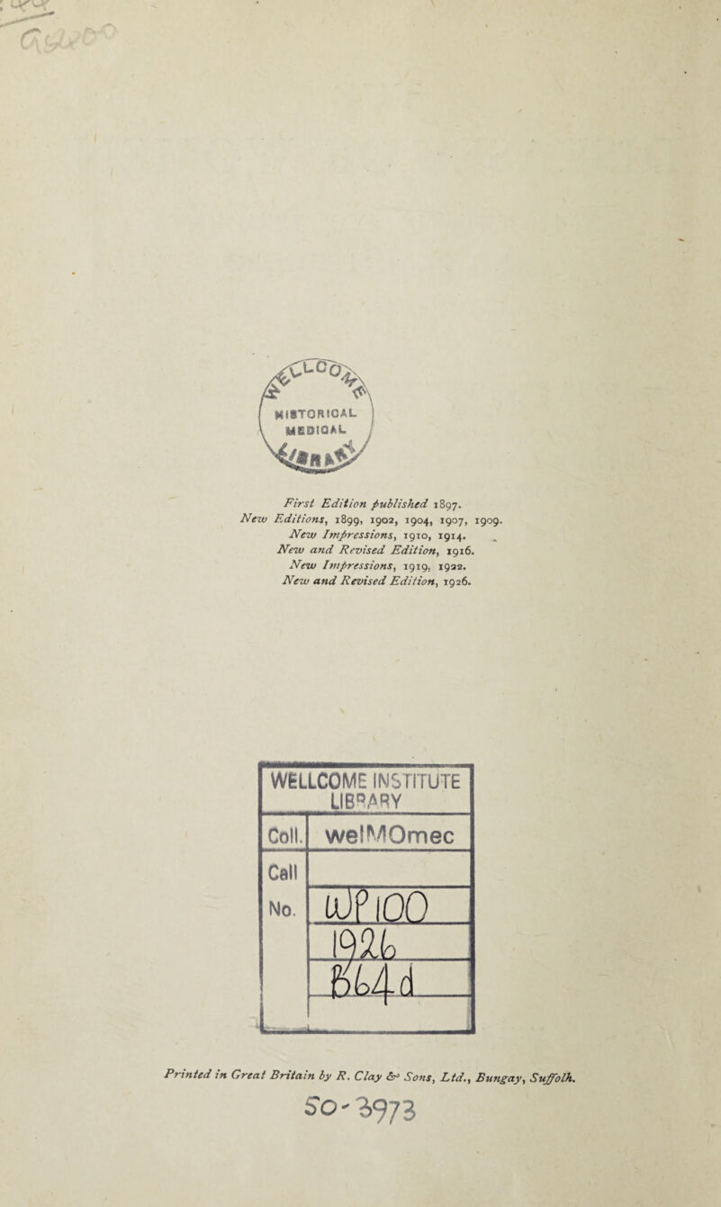 First Edition published 1897. New Editions, 1899, 1902, 1904, 1907, 1909. New Impressions, 1910, 1914. New and Revised Edition, 1916. New Impressions, 1919, 1932. New and Revised Edition, 1926. WELLCOME INSTITUTE LIBRARY Coll. welMOmec Call No. l UP 100 > bLAd - Printed 1 n Great Britain by R. Clay (sr Sons, Ltd., Bungay, Suffolh. So*!,973