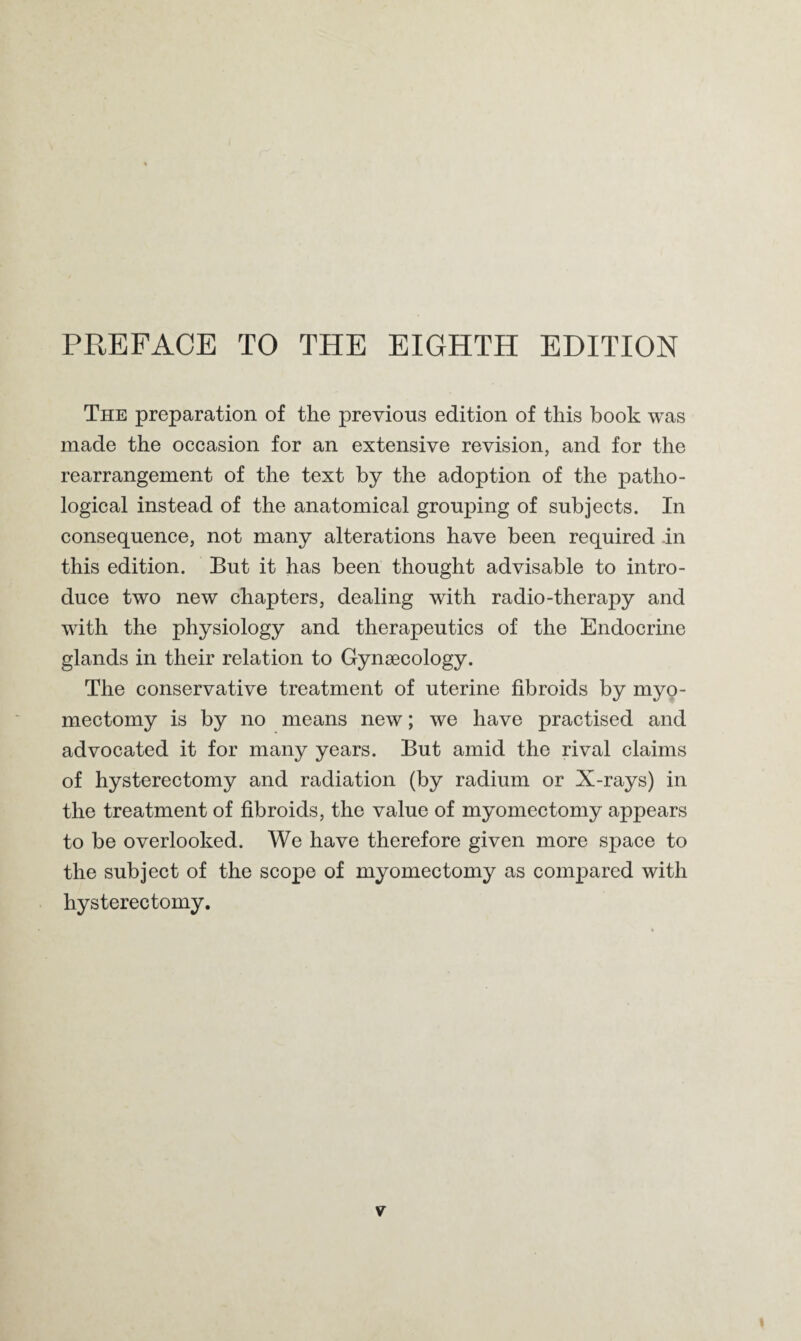 The preparation of the previous edition of this hook was made the occasion for an extensive revision, and for the rearrangement of the text by the adoption of the patho¬ logical instead of the anatomical grouping of subjects. In consequence, not many alterations have been required in this edition. But it has been thought advisable to intro¬ duce two new chapters, dealing with radio-therapy and with the physiology and therapeutics of the Endocrine glands in their relation to Gynsecology. The conservative treatment of uterine fibroids by myo¬ mectomy is by no means new; we have practised and advocated it for many years. But amid the rival claims of hysterectomy and radiation (by radium or X-rays) in the treatment of fibroids, the value of myomectomy appears to be overlooked. We have therefore given more space to the subject of the scope of myomectomy as compared with hysterectomy.