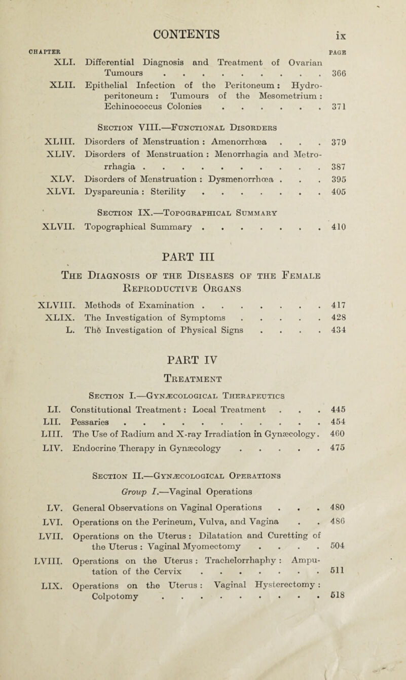 CHAPTER PAGE XLI. Differential Diagnosis and Treatment of Ovarian Tumours.366 XLII. Epithelial Infection of the Peritoneum: Hydro¬ peritoneum : Tumours of the Mesometrium : Echinococcus Colonies.371 Section VIII.—Functional Disorders XLIII. Disorders of Menstruation : Amenorrhoea . . .379 XLIV. Disorders of Menstruation : Menorrhagia and Metro¬ rrhagia .387 XLV. Disorders of Menstruation : Dysmenorrhoea . . . 395 XLVI. Dyspareunia: Sterility.405 Section IX.—Topographical Summary XLVII. Topographical Summary.410 PART III The Diagnosis of the Diseases of the Female Reproductive Organs XLVIII. Methods of Examination.417 XLIX. The Investigation of Symptoms.428 L. Th6 Investigation of Physical Signs .... 434 PART IV Treatment Section I.—Gynecological Therapeutics LI. Constitutional Treatment: Local Treatment LII. Pessaries. LIII. The Use of Radium and X-ray Irradiation in Gyna3Cology. LIV. Endocrine Therapy in Gynsecology. Section II.—Gynecological Operations Group I.—Vaginal Operations LV. General Observations on Vaginal Operations . . . 480 LVI. Operations on the Perineum, Vulva, and Vagina . . 486 LVII. Operations on the Uterus : Dilatation and Curetting of the Uterus : Vaginal Myomectomy .... 504 LVIII. Operations on the Uterus : Trachelorrhaphy : Ampu¬ tation of the Cervix.611 LIX. Operations on the Uterus : Vaginal Hysterectomy : Colpotomy.618 445 454 460 475