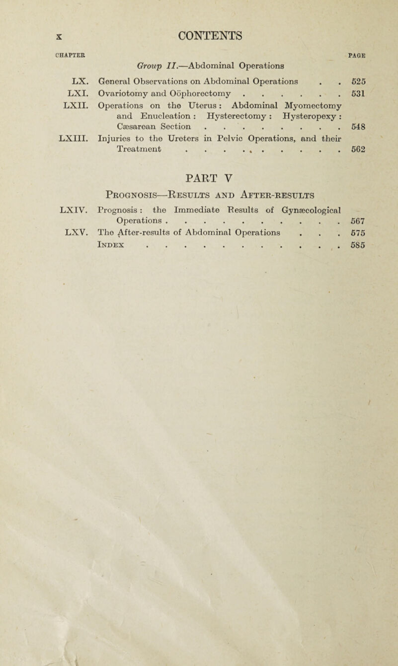 CHAPTER LX. LXI. LXII. LXIII. LXIV. LXV. Group II.—Abdominal Operations General Observations on Abdominal Operations Ovariotomy and Oophorectomy. Operations on the Uterus : Abdominal Myomectomy and Enucleation : Hysterectomy : Hysteropexy : Caesarean Section . .. Injuries to the Ureters in Pelvic Operations, and their Treatment . . . . .. PART V Prognosis—Results and After-results Prognosis : the Immediate Pesults of Gynaecological Operations. The After-results of Abdominal Operations Index . PAGE 525 531 548 562 567 575 585