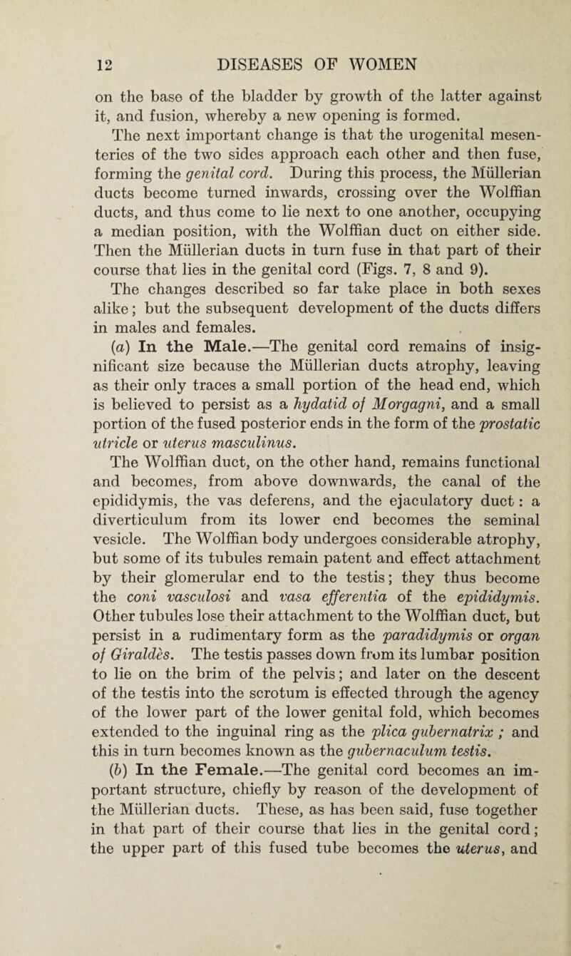 on the base of the bladder by growth of the latter against it, and fusion, whereby a new opening is formed. The next important change is that the urogenital mesen¬ teries of the two sides approach each other and then fuse, forming the genital cord. During this process, the Mullerian ducts become turned inwards, crossing over the Wolffian ducts, and thus come to lie next to one another, occupying a median position, with the Wolffian duct on either side. Then the Mullerian ducts in turn fuse in that part of their course that lies in the genital cord (Figs. 7, 8 and 9). The changes described so far take place in both sexes alike; but the subsequent development of the ducts differs in males and females. (a) In the Male.—The genital cord remains of insig¬ nificant size because the Mullerian ducts atrophy, leaving as their only traces a small portion of the head end, which is believed to persist as a hydatid of Morgagni, and a small portion of the fused posterior ends in the form of the prostatic utricle or uterus masculinus. The Wolffian duct, on the other hand, remains functional and becomes, from above downwards, the canal of the epididymis, the vas deferens, and the ejaculatory duct: a diverticulum from its lower end becomes the seminal vesicle. The Wolffian body undergoes considerable atrophy, but some of its tubules remain patent and effect attachment by their glomerular end to the testis; they thus become the coni vasculosi and vasa efferentia of the epididymis. Other tubules lose their attachment to the Wolffian duct, but persist in a rudimentary form as the paradidymis or organ of Giraldes. The testis passes down from its lumbar position to lie on the brim of the pelvis; and later on the descent of the testis into the scrotum is effected through the agency of the lower part of the lower genital fold, which becomes extended to the inguinal ring as the plica gubernatrix ; and this in turn becomes known as the gubernaculum testis. (b) In the Female.—The genital cord becomes an im¬ portant structure, chiefly by reason of the development of the Mullerian ducts. These, as has been said, fuse together in that part of their course that lies in the genital cord; the upper part of this fused tube becomes the uterus, and